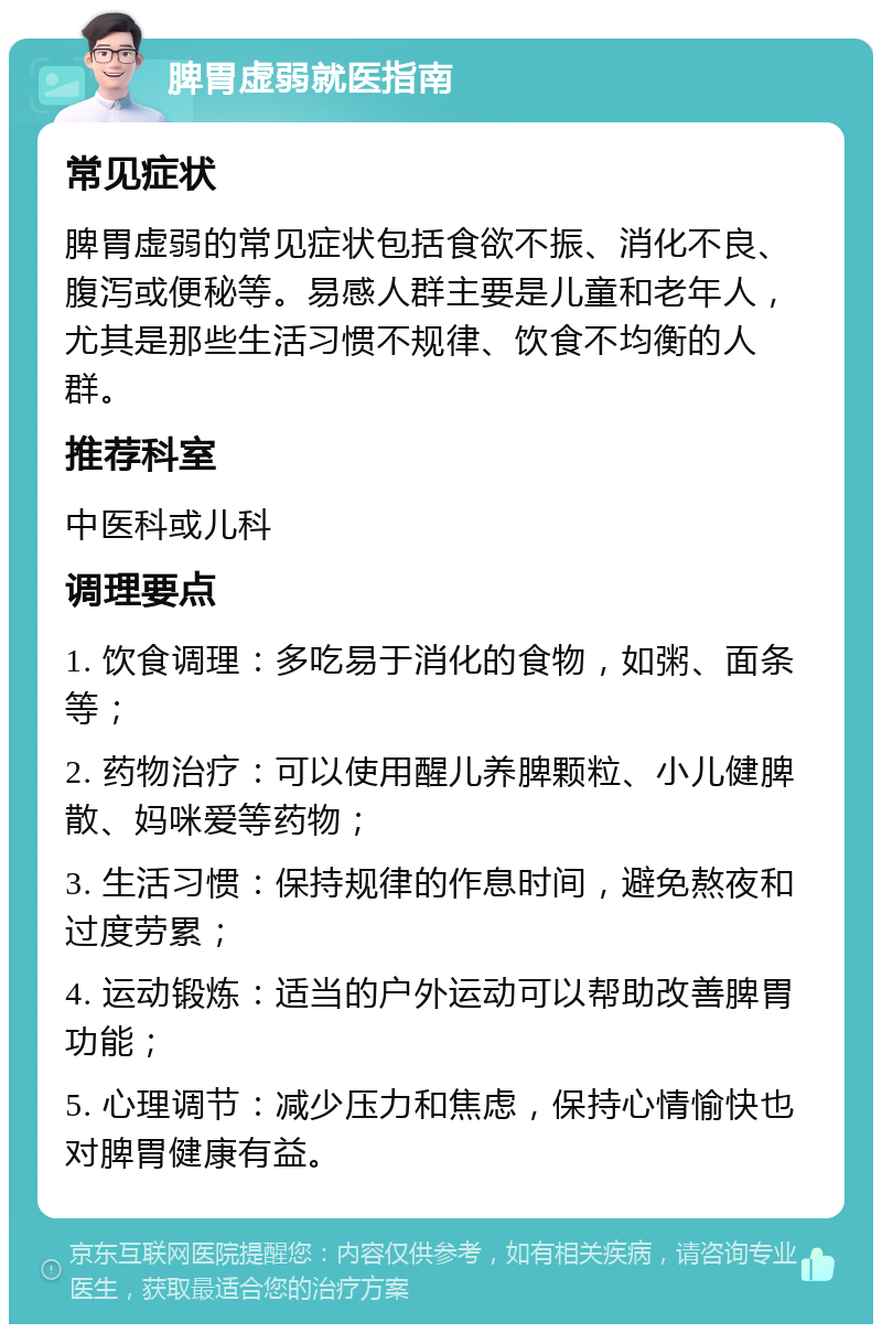 脾胃虚弱就医指南 常见症状 脾胃虚弱的常见症状包括食欲不振、消化不良、腹泻或便秘等。易感人群主要是儿童和老年人，尤其是那些生活习惯不规律、饮食不均衡的人群。 推荐科室 中医科或儿科 调理要点 1. 饮食调理：多吃易于消化的食物，如粥、面条等； 2. 药物治疗：可以使用醒儿养脾颗粒、小儿健脾散、妈咪爱等药物； 3. 生活习惯：保持规律的作息时间，避免熬夜和过度劳累； 4. 运动锻炼：适当的户外运动可以帮助改善脾胃功能； 5. 心理调节：减少压力和焦虑，保持心情愉快也对脾胃健康有益。