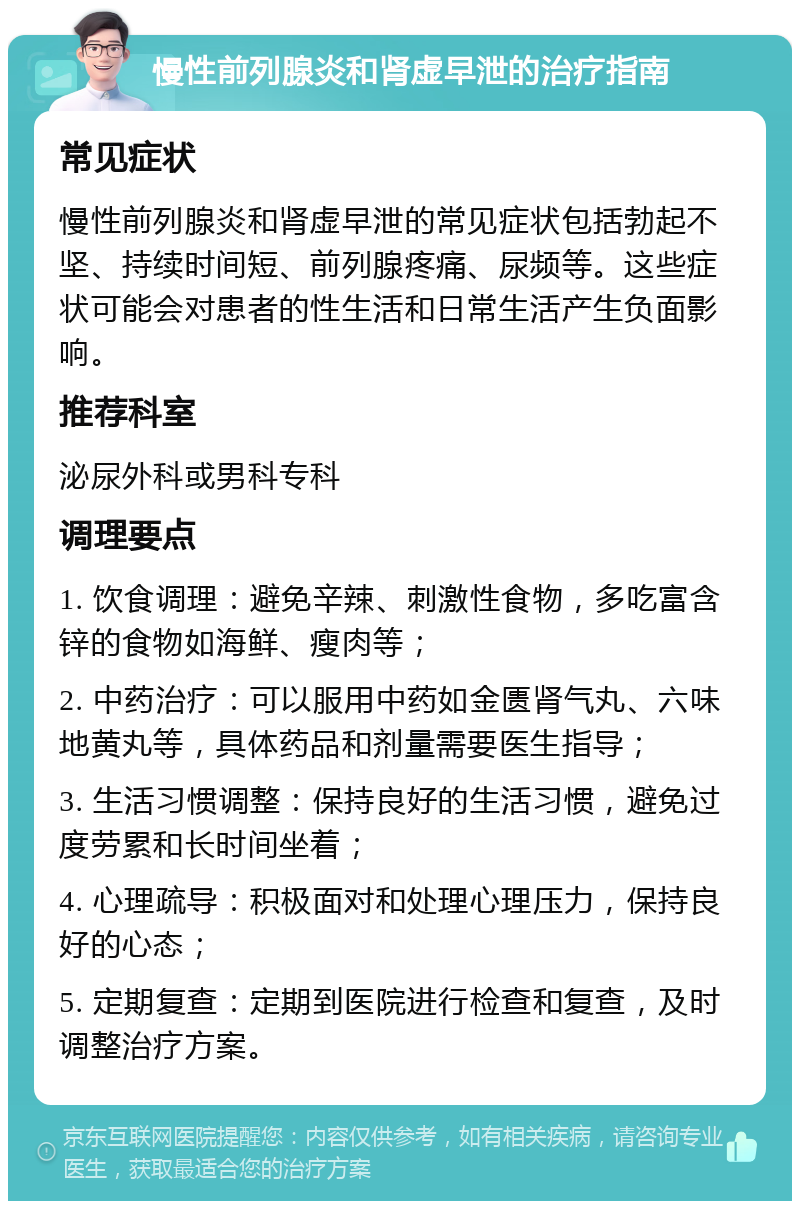 慢性前列腺炎和肾虚早泄的治疗指南 常见症状 慢性前列腺炎和肾虚早泄的常见症状包括勃起不坚、持续时间短、前列腺疼痛、尿频等。这些症状可能会对患者的性生活和日常生活产生负面影响。 推荐科室 泌尿外科或男科专科 调理要点 1. 饮食调理：避免辛辣、刺激性食物，多吃富含锌的食物如海鲜、瘦肉等； 2. 中药治疗：可以服用中药如金匮肾气丸、六味地黄丸等，具体药品和剂量需要医生指导； 3. 生活习惯调整：保持良好的生活习惯，避免过度劳累和长时间坐着； 4. 心理疏导：积极面对和处理心理压力，保持良好的心态； 5. 定期复查：定期到医院进行检查和复查，及时调整治疗方案。