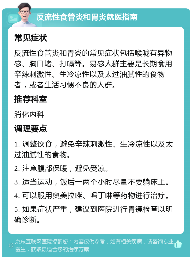 反流性食管炎和胃炎就医指南 常见症状 反流性食管炎和胃炎的常见症状包括喉咙有异物感、胸口堵、打嗝等。易感人群主要是长期食用辛辣刺激性、生冷凉性以及太过油腻性的食物者，或者生活习惯不良的人群。 推荐科室 消化内科 调理要点 1. 调整饮食，避免辛辣刺激性、生冷凉性以及太过油腻性的食物。 2. 注意腹部保暖，避免受凉。 3. 适当运动，饭后一两个小时尽量不要躺床上。 4. 可以服用奥美拉唑、吗丁啉等药物进行治疗。 5. 如果症状严重，建议到医院进行胃镜检查以明确诊断。