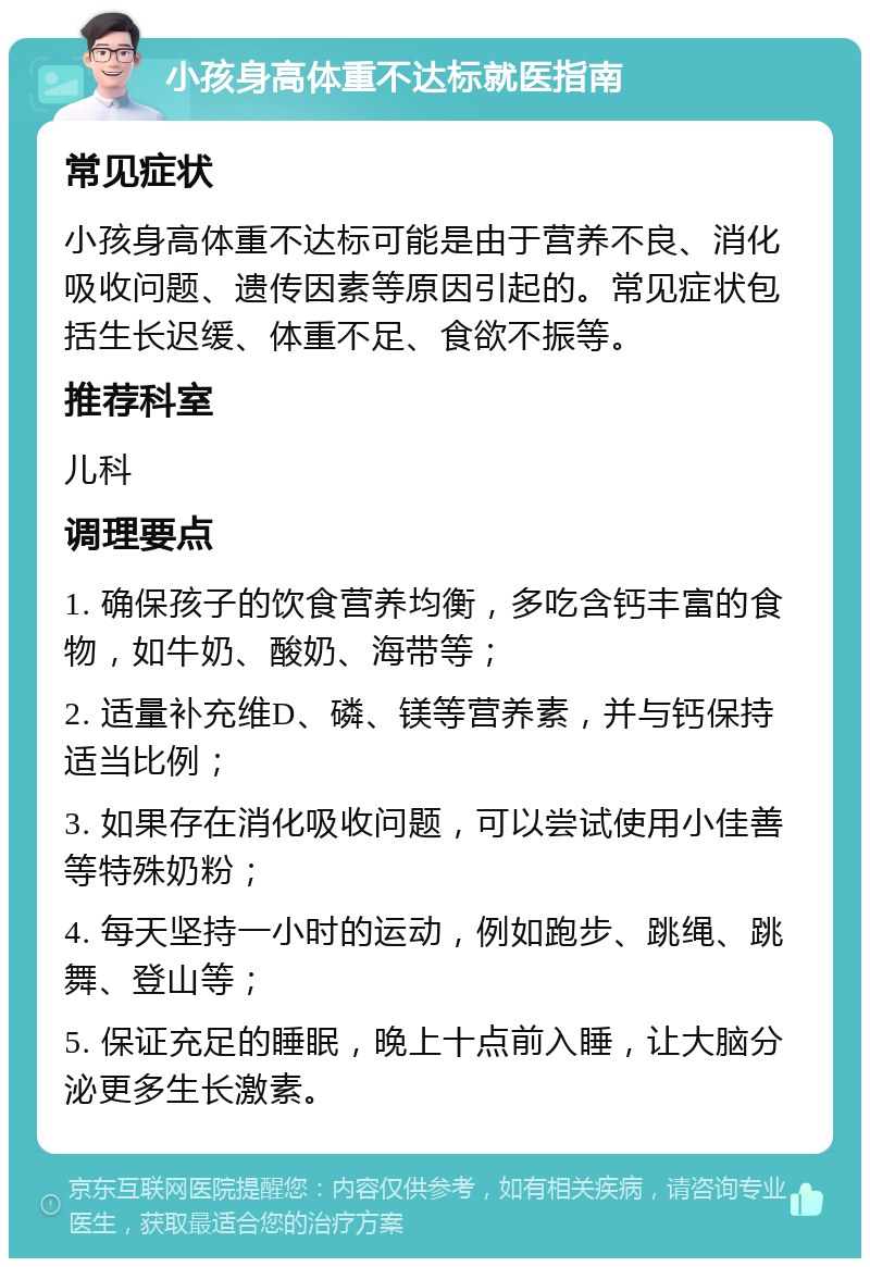 小孩身高体重不达标就医指南 常见症状 小孩身高体重不达标可能是由于营养不良、消化吸收问题、遗传因素等原因引起的。常见症状包括生长迟缓、体重不足、食欲不振等。 推荐科室 儿科 调理要点 1. 确保孩子的饮食营养均衡，多吃含钙丰富的食物，如牛奶、酸奶、海带等； 2. 适量补充维D、磷、镁等营养素，并与钙保持适当比例； 3. 如果存在消化吸收问题，可以尝试使用小佳善等特殊奶粉； 4. 每天坚持一小时的运动，例如跑步、跳绳、跳舞、登山等； 5. 保证充足的睡眠，晚上十点前入睡，让大脑分泌更多生长激素。