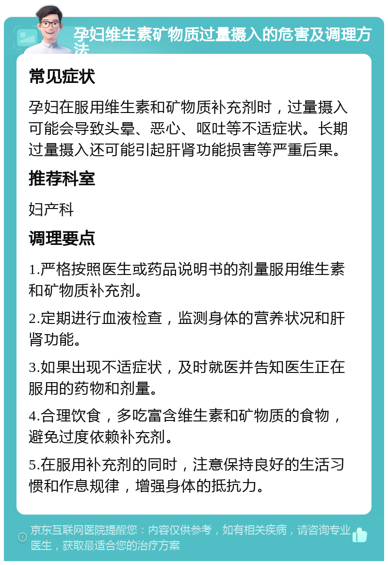 孕妇维生素矿物质过量摄入的危害及调理方法 常见症状 孕妇在服用维生素和矿物质补充剂时，过量摄入可能会导致头晕、恶心、呕吐等不适症状。长期过量摄入还可能引起肝肾功能损害等严重后果。 推荐科室 妇产科 调理要点 1.严格按照医生或药品说明书的剂量服用维生素和矿物质补充剂。 2.定期进行血液检查，监测身体的营养状况和肝肾功能。 3.如果出现不适症状，及时就医并告知医生正在服用的药物和剂量。 4.合理饮食，多吃富含维生素和矿物质的食物，避免过度依赖补充剂。 5.在服用补充剂的同时，注意保持良好的生活习惯和作息规律，增强身体的抵抗力。