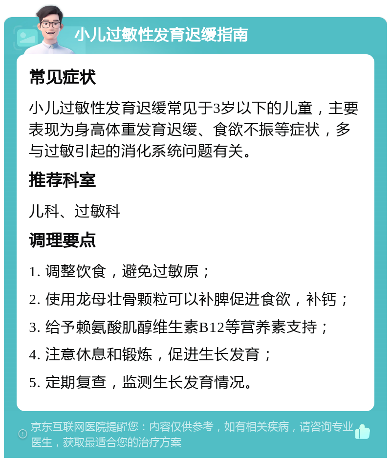 小儿过敏性发育迟缓指南 常见症状 小儿过敏性发育迟缓常见于3岁以下的儿童，主要表现为身高体重发育迟缓、食欲不振等症状，多与过敏引起的消化系统问题有关。 推荐科室 儿科、过敏科 调理要点 1. 调整饮食，避免过敏原； 2. 使用龙母壮骨颗粒可以补脾促进食欲，补钙； 3. 给予赖氨酸肌醇维生素B12等营养素支持； 4. 注意休息和锻炼，促进生长发育； 5. 定期复查，监测生长发育情况。