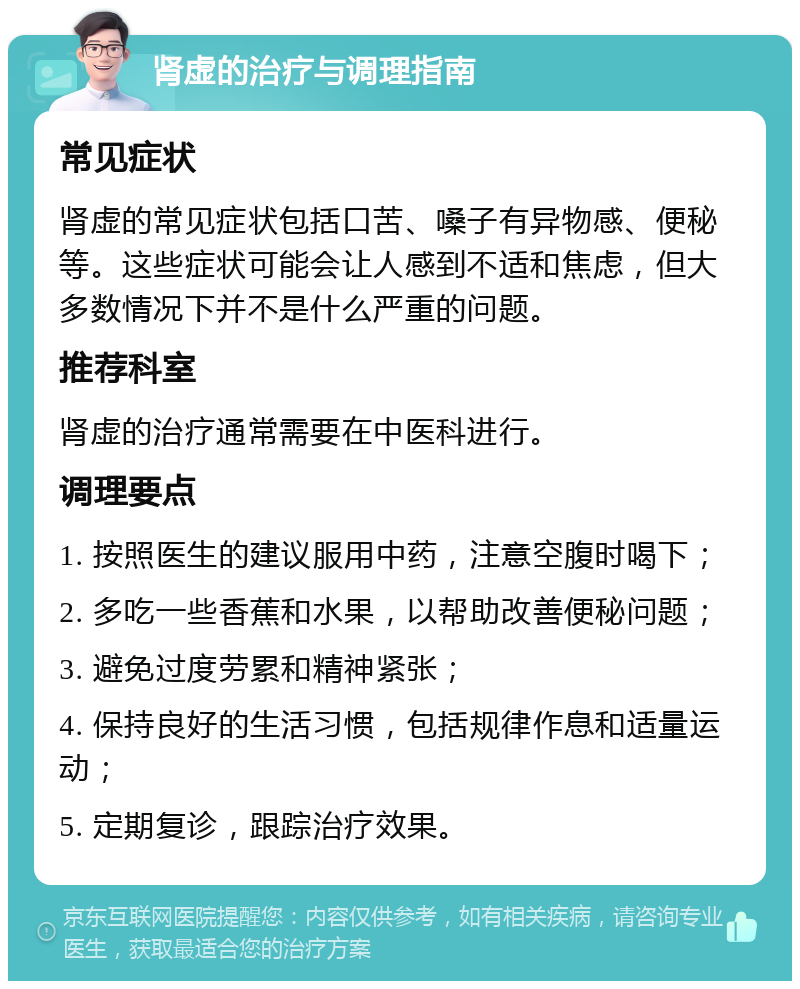 肾虚的治疗与调理指南 常见症状 肾虚的常见症状包括口苦、嗓子有异物感、便秘等。这些症状可能会让人感到不适和焦虑，但大多数情况下并不是什么严重的问题。 推荐科室 肾虚的治疗通常需要在中医科进行。 调理要点 1. 按照医生的建议服用中药，注意空腹时喝下； 2. 多吃一些香蕉和水果，以帮助改善便秘问题； 3. 避免过度劳累和精神紧张； 4. 保持良好的生活习惯，包括规律作息和适量运动； 5. 定期复诊，跟踪治疗效果。