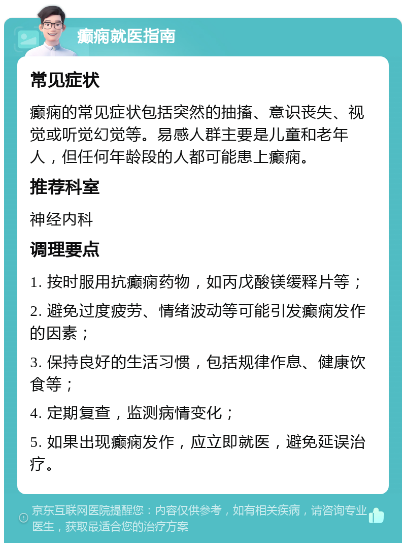 癫痫就医指南 常见症状 癫痫的常见症状包括突然的抽搐、意识丧失、视觉或听觉幻觉等。易感人群主要是儿童和老年人，但任何年龄段的人都可能患上癫痫。 推荐科室 神经内科 调理要点 1. 按时服用抗癫痫药物，如丙戊酸镁缓释片等； 2. 避免过度疲劳、情绪波动等可能引发癫痫发作的因素； 3. 保持良好的生活习惯，包括规律作息、健康饮食等； 4. 定期复查，监测病情变化； 5. 如果出现癫痫发作，应立即就医，避免延误治疗。