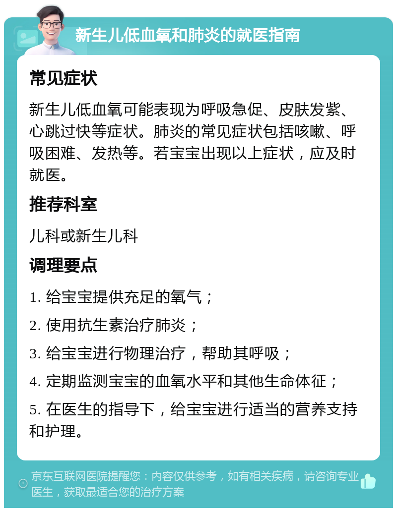 新生儿低血氧和肺炎的就医指南 常见症状 新生儿低血氧可能表现为呼吸急促、皮肤发紫、心跳过快等症状。肺炎的常见症状包括咳嗽、呼吸困难、发热等。若宝宝出现以上症状，应及时就医。 推荐科室 儿科或新生儿科 调理要点 1. 给宝宝提供充足的氧气； 2. 使用抗生素治疗肺炎； 3. 给宝宝进行物理治疗，帮助其呼吸； 4. 定期监测宝宝的血氧水平和其他生命体征； 5. 在医生的指导下，给宝宝进行适当的营养支持和护理。