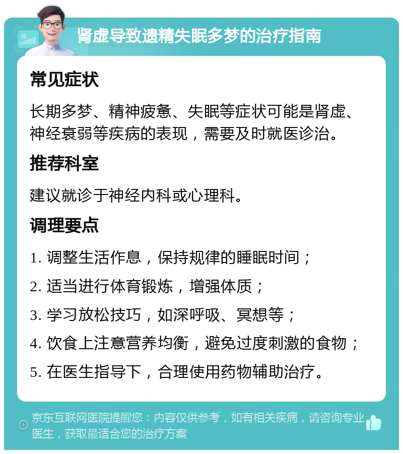 肾虚导致遗精失眠多梦的治疗指南 常见症状 长期多梦、精神疲惫、失眠等症状可能是肾虚、神经衰弱等疾病的表现，需要及时就医诊治。 推荐科室 建议就诊于神经内科或心理科。 调理要点 1. 调整生活作息，保持规律的睡眠时间； 2. 适当进行体育锻炼，增强体质； 3. 学习放松技巧，如深呼吸、冥想等； 4. 饮食上注意营养均衡，避免过度刺激的食物； 5. 在医生指导下，合理使用药物辅助治疗。