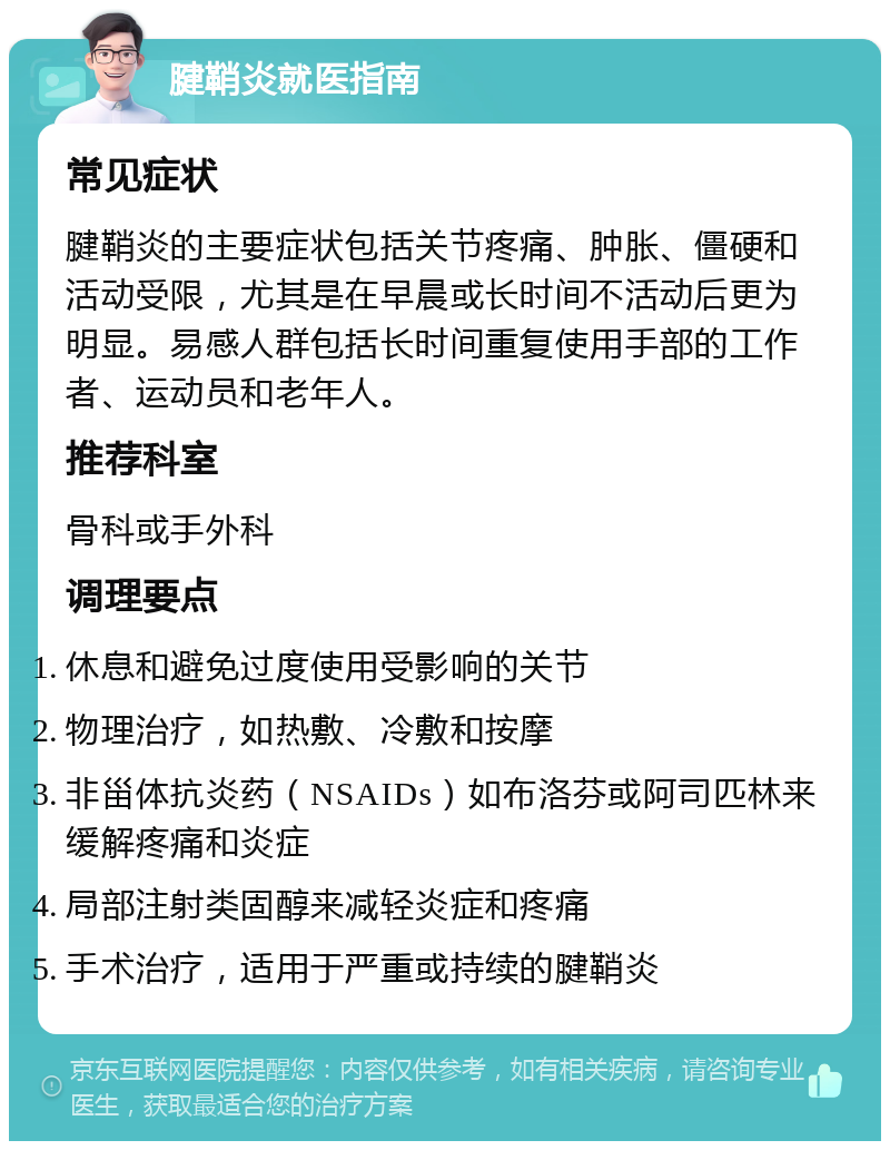 腱鞘炎就医指南 常见症状 腱鞘炎的主要症状包括关节疼痛、肿胀、僵硬和活动受限，尤其是在早晨或长时间不活动后更为明显。易感人群包括长时间重复使用手部的工作者、运动员和老年人。 推荐科室 骨科或手外科 调理要点 休息和避免过度使用受影响的关节 物理治疗，如热敷、冷敷和按摩 非甾体抗炎药（NSAIDs）如布洛芬或阿司匹林来缓解疼痛和炎症 局部注射类固醇来减轻炎症和疼痛 手术治疗，适用于严重或持续的腱鞘炎