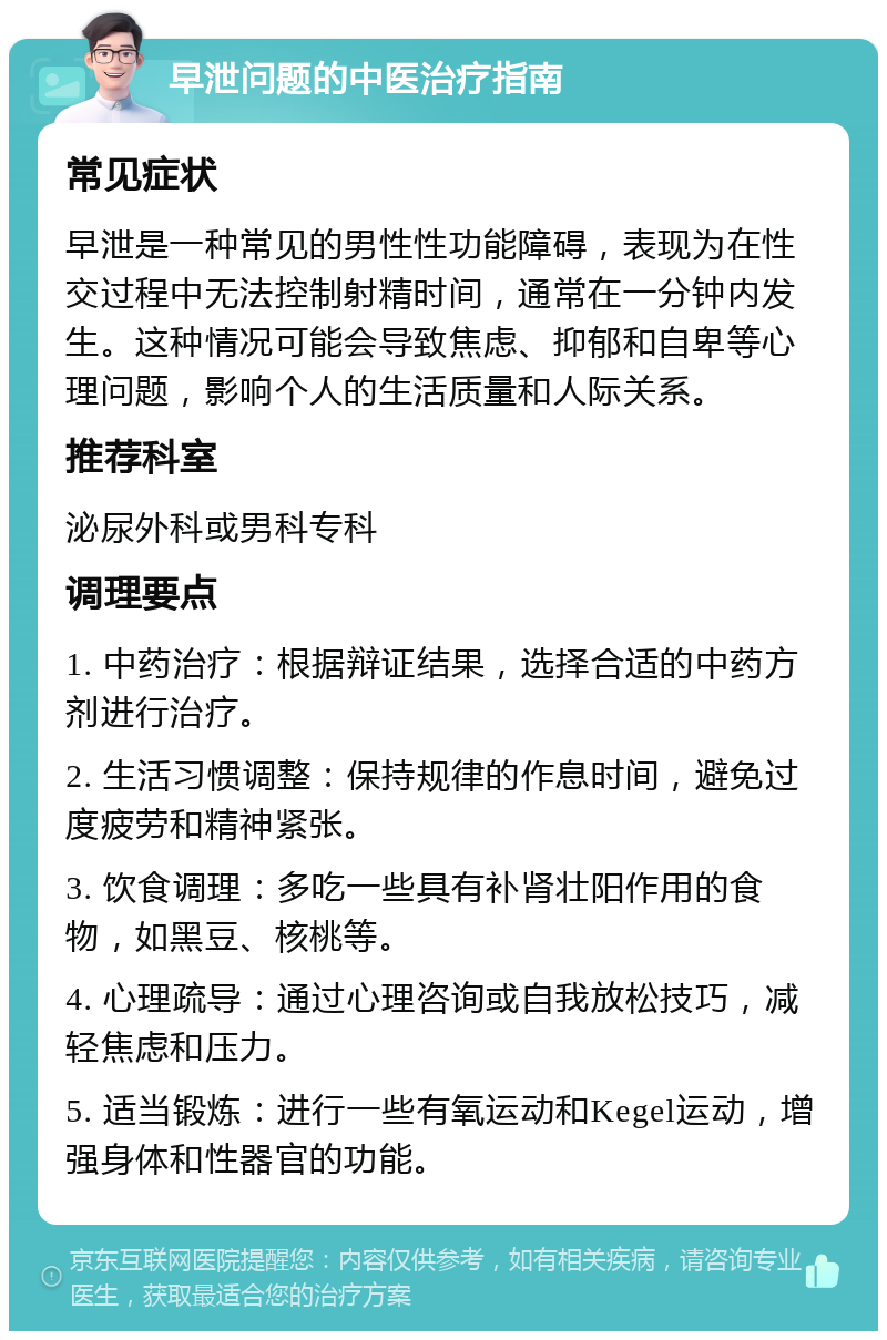 早泄问题的中医治疗指南 常见症状 早泄是一种常见的男性性功能障碍，表现为在性交过程中无法控制射精时间，通常在一分钟内发生。这种情况可能会导致焦虑、抑郁和自卑等心理问题，影响个人的生活质量和人际关系。 推荐科室 泌尿外科或男科专科 调理要点 1. 中药治疗：根据辩证结果，选择合适的中药方剂进行治疗。 2. 生活习惯调整：保持规律的作息时间，避免过度疲劳和精神紧张。 3. 饮食调理：多吃一些具有补肾壮阳作用的食物，如黑豆、核桃等。 4. 心理疏导：通过心理咨询或自我放松技巧，减轻焦虑和压力。 5. 适当锻炼：进行一些有氧运动和Kegel运动，增强身体和性器官的功能。