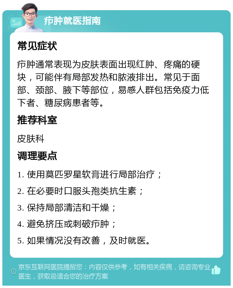 疖肿就医指南 常见症状 疖肿通常表现为皮肤表面出现红肿、疼痛的硬块，可能伴有局部发热和脓液排出。常见于面部、颈部、腋下等部位，易感人群包括免疫力低下者、糖尿病患者等。 推荐科室 皮肤科 调理要点 1. 使用莫匹罗星软膏进行局部治疗； 2. 在必要时口服头孢类抗生素； 3. 保持局部清洁和干燥； 4. 避免挤压或刺破疖肿； 5. 如果情况没有改善，及时就医。