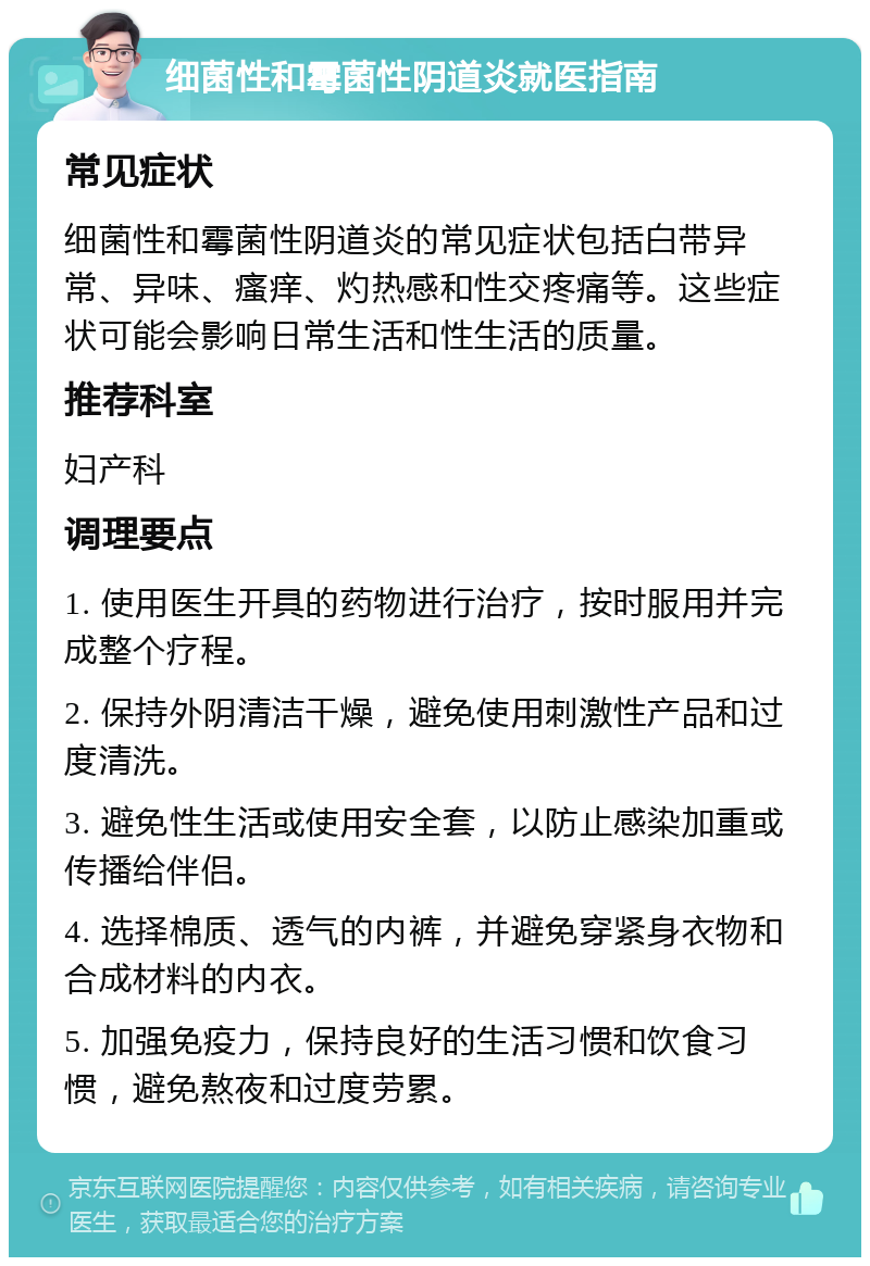 细菌性和霉菌性阴道炎就医指南 常见症状 细菌性和霉菌性阴道炎的常见症状包括白带异常、异味、瘙痒、灼热感和性交疼痛等。这些症状可能会影响日常生活和性生活的质量。 推荐科室 妇产科 调理要点 1. 使用医生开具的药物进行治疗，按时服用并完成整个疗程。 2. 保持外阴清洁干燥，避免使用刺激性产品和过度清洗。 3. 避免性生活或使用安全套，以防止感染加重或传播给伴侣。 4. 选择棉质、透气的内裤，并避免穿紧身衣物和合成材料的内衣。 5. 加强免疫力，保持良好的生活习惯和饮食习惯，避免熬夜和过度劳累。