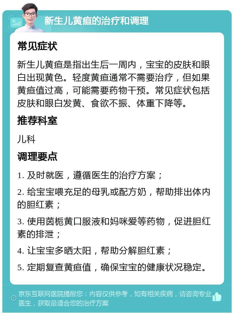 新生儿黄疸的治疗和调理 常见症状 新生儿黄疸是指出生后一周内，宝宝的皮肤和眼白出现黄色。轻度黄疸通常不需要治疗，但如果黄疸值过高，可能需要药物干预。常见症状包括皮肤和眼白发黄、食欲不振、体重下降等。 推荐科室 儿科 调理要点 1. 及时就医，遵循医生的治疗方案； 2. 给宝宝喂充足的母乳或配方奶，帮助排出体内的胆红素； 3. 使用茵栀黄口服液和妈咪爱等药物，促进胆红素的排泄； 4. 让宝宝多晒太阳，帮助分解胆红素； 5. 定期复查黄疸值，确保宝宝的健康状况稳定。