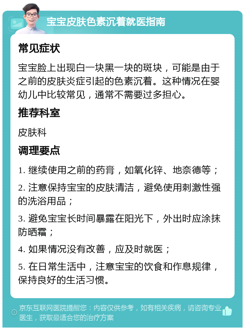 宝宝皮肤色素沉着就医指南 常见症状 宝宝脸上出现白一块黑一块的斑块，可能是由于之前的皮肤炎症引起的色素沉着。这种情况在婴幼儿中比较常见，通常不需要过多担心。 推荐科室 皮肤科 调理要点 1. 继续使用之前的药膏，如氧化锌、地奈德等； 2. 注意保持宝宝的皮肤清洁，避免使用刺激性强的洗浴用品； 3. 避免宝宝长时间暴露在阳光下，外出时应涂抹防晒霜； 4. 如果情况没有改善，应及时就医； 5. 在日常生活中，注意宝宝的饮食和作息规律，保持良好的生活习惯。