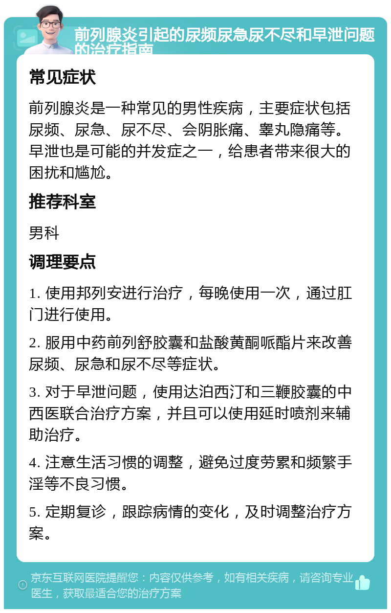 前列腺炎引起的尿频尿急尿不尽和早泄问题的治疗指南 常见症状 前列腺炎是一种常见的男性疾病，主要症状包括尿频、尿急、尿不尽、会阴胀痛、睾丸隐痛等。早泄也是可能的并发症之一，给患者带来很大的困扰和尴尬。 推荐科室 男科 调理要点 1. 使用邦列安进行治疗，每晚使用一次，通过肛门进行使用。 2. 服用中药前列舒胶囊和盐酸黄酮哌酯片来改善尿频、尿急和尿不尽等症状。 3. 对于早泄问题，使用达泊西汀和三鞭胶囊的中西医联合治疗方案，并且可以使用延时喷剂来辅助治疗。 4. 注意生活习惯的调整，避免过度劳累和频繁手淫等不良习惯。 5. 定期复诊，跟踪病情的变化，及时调整治疗方案。