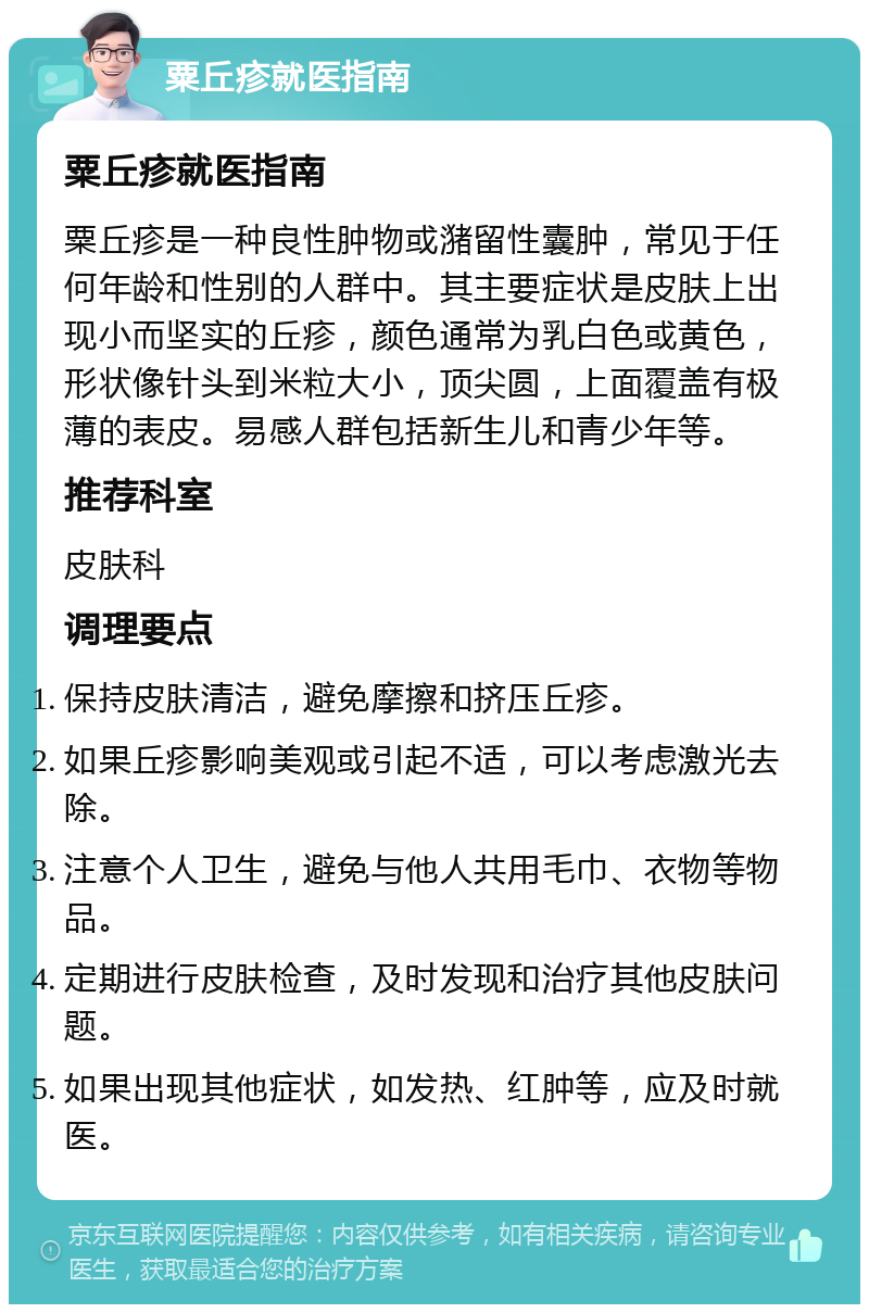 粟丘疹就医指南 粟丘疹就医指南 粟丘疹是一种良性肿物或潴留性囊肿，常见于任何年龄和性别的人群中。其主要症状是皮肤上出现小而坚实的丘疹，颜色通常为乳白色或黄色，形状像针头到米粒大小，顶尖圆，上面覆盖有极薄的表皮。易感人群包括新生儿和青少年等。 推荐科室 皮肤科 调理要点 保持皮肤清洁，避免摩擦和挤压丘疹。 如果丘疹影响美观或引起不适，可以考虑激光去除。 注意个人卫生，避免与他人共用毛巾、衣物等物品。 定期进行皮肤检查，及时发现和治疗其他皮肤问题。 如果出现其他症状，如发热、红肿等，应及时就医。