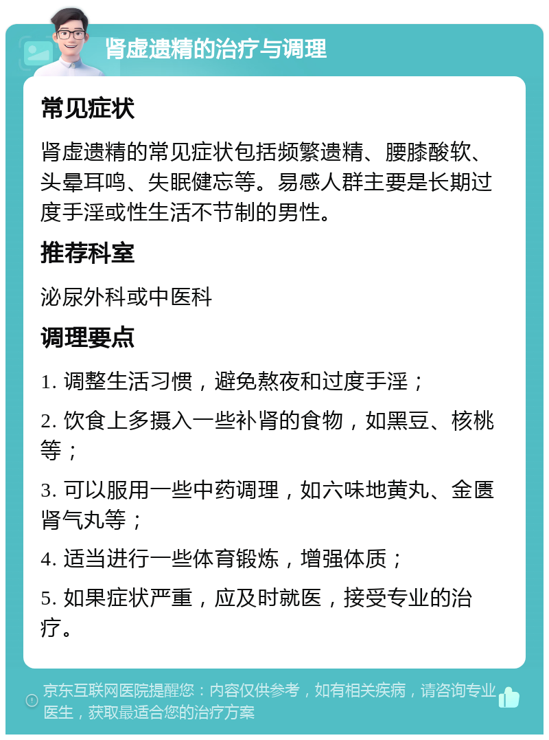 肾虚遗精的治疗与调理 常见症状 肾虚遗精的常见症状包括频繁遗精、腰膝酸软、头晕耳鸣、失眠健忘等。易感人群主要是长期过度手淫或性生活不节制的男性。 推荐科室 泌尿外科或中医科 调理要点 1. 调整生活习惯，避免熬夜和过度手淫； 2. 饮食上多摄入一些补肾的食物，如黑豆、核桃等； 3. 可以服用一些中药调理，如六味地黄丸、金匮肾气丸等； 4. 适当进行一些体育锻炼，增强体质； 5. 如果症状严重，应及时就医，接受专业的治疗。