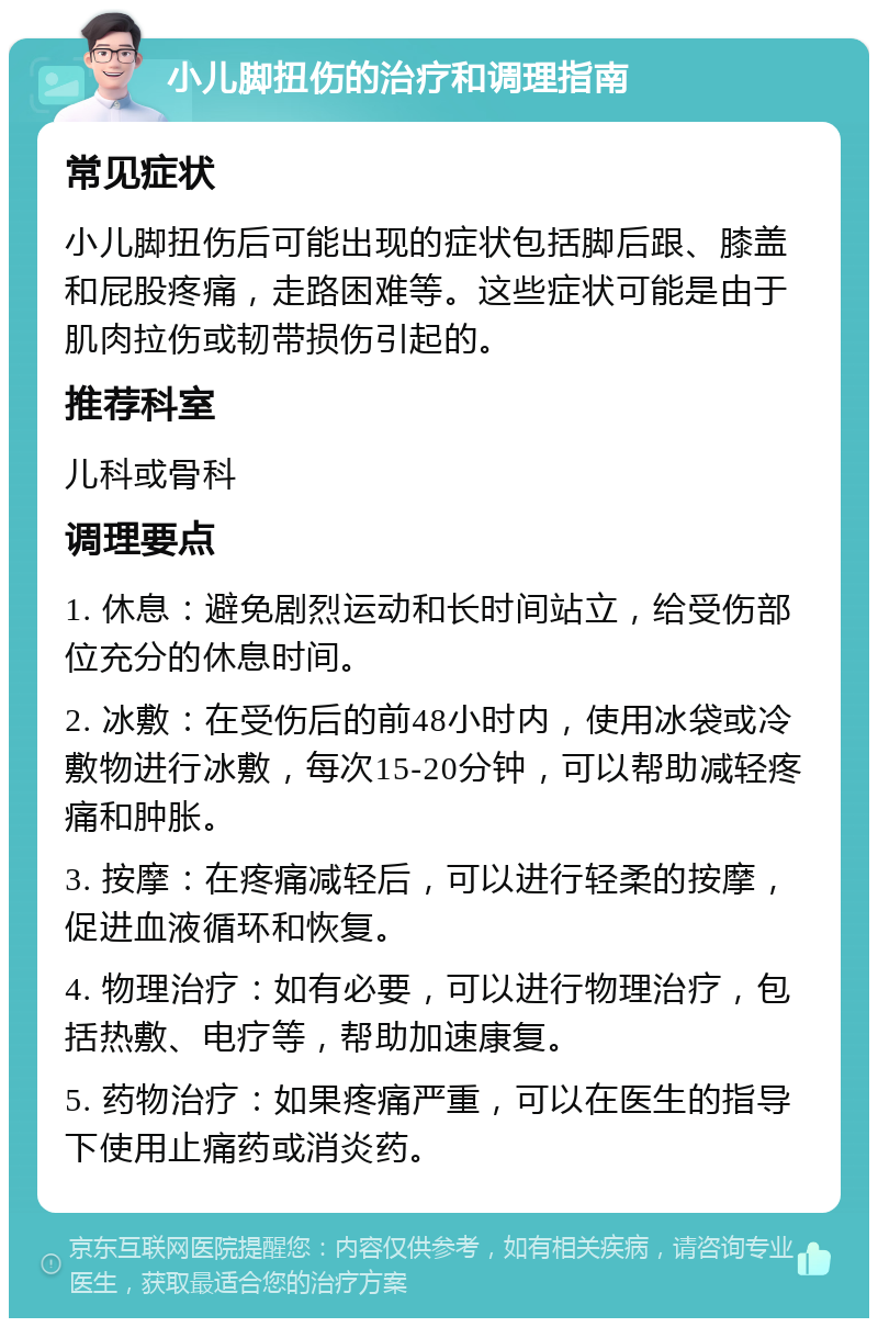 小儿脚扭伤的治疗和调理指南 常见症状 小儿脚扭伤后可能出现的症状包括脚后跟、膝盖和屁股疼痛，走路困难等。这些症状可能是由于肌肉拉伤或韧带损伤引起的。 推荐科室 儿科或骨科 调理要点 1. 休息：避免剧烈运动和长时间站立，给受伤部位充分的休息时间。 2. 冰敷：在受伤后的前48小时内，使用冰袋或冷敷物进行冰敷，每次15-20分钟，可以帮助减轻疼痛和肿胀。 3. 按摩：在疼痛减轻后，可以进行轻柔的按摩，促进血液循环和恢复。 4. 物理治疗：如有必要，可以进行物理治疗，包括热敷、电疗等，帮助加速康复。 5. 药物治疗：如果疼痛严重，可以在医生的指导下使用止痛药或消炎药。