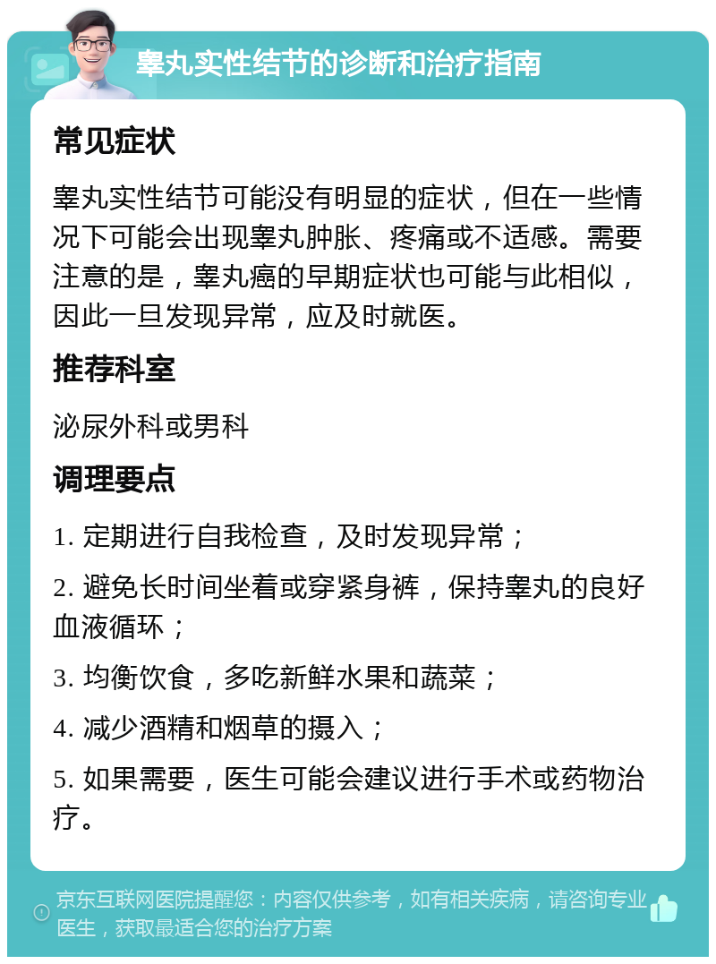 睾丸实性结节的诊断和治疗指南 常见症状 睾丸实性结节可能没有明显的症状，但在一些情况下可能会出现睾丸肿胀、疼痛或不适感。需要注意的是，睾丸癌的早期症状也可能与此相似，因此一旦发现异常，应及时就医。 推荐科室 泌尿外科或男科 调理要点 1. 定期进行自我检查，及时发现异常； 2. 避免长时间坐着或穿紧身裤，保持睾丸的良好血液循环； 3. 均衡饮食，多吃新鲜水果和蔬菜； 4. 减少酒精和烟草的摄入； 5. 如果需要，医生可能会建议进行手术或药物治疗。