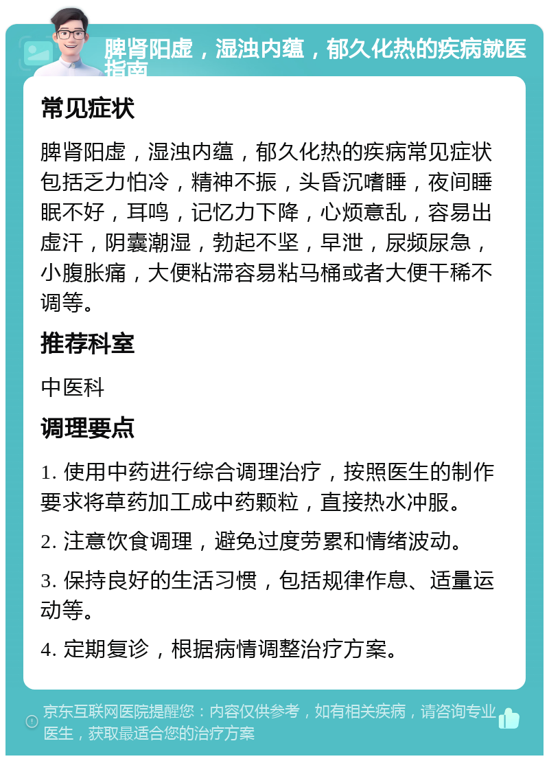 脾肾阳虚，湿浊内蕴，郁久化热的疾病就医指南 常见症状 脾肾阳虚，湿浊内蕴，郁久化热的疾病常见症状包括乏力怕冷，精神不振，头昏沉嗜睡，夜间睡眠不好，耳鸣，记忆力下降，心烦意乱，容易出虚汗，阴囊潮湿，勃起不坚，早泄，尿频尿急，小腹胀痛，大便粘滞容易粘马桶或者大便干稀不调等。 推荐科室 中医科 调理要点 1. 使用中药进行综合调理治疗，按照医生的制作要求将草药加工成中药颗粒，直接热水冲服。 2. 注意饮食调理，避免过度劳累和情绪波动。 3. 保持良好的生活习惯，包括规律作息、适量运动等。 4. 定期复诊，根据病情调整治疗方案。