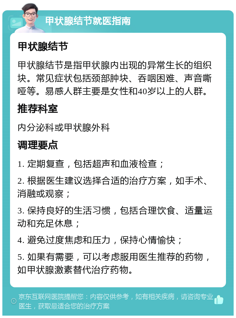 甲状腺结节就医指南 甲状腺结节 甲状腺结节是指甲状腺内出现的异常生长的组织块。常见症状包括颈部肿块、吞咽困难、声音嘶哑等。易感人群主要是女性和40岁以上的人群。 推荐科室 内分泌科或甲状腺外科 调理要点 1. 定期复查，包括超声和血液检查； 2. 根据医生建议选择合适的治疗方案，如手术、消融或观察； 3. 保持良好的生活习惯，包括合理饮食、适量运动和充足休息； 4. 避免过度焦虑和压力，保持心情愉快； 5. 如果有需要，可以考虑服用医生推荐的药物，如甲状腺激素替代治疗药物。