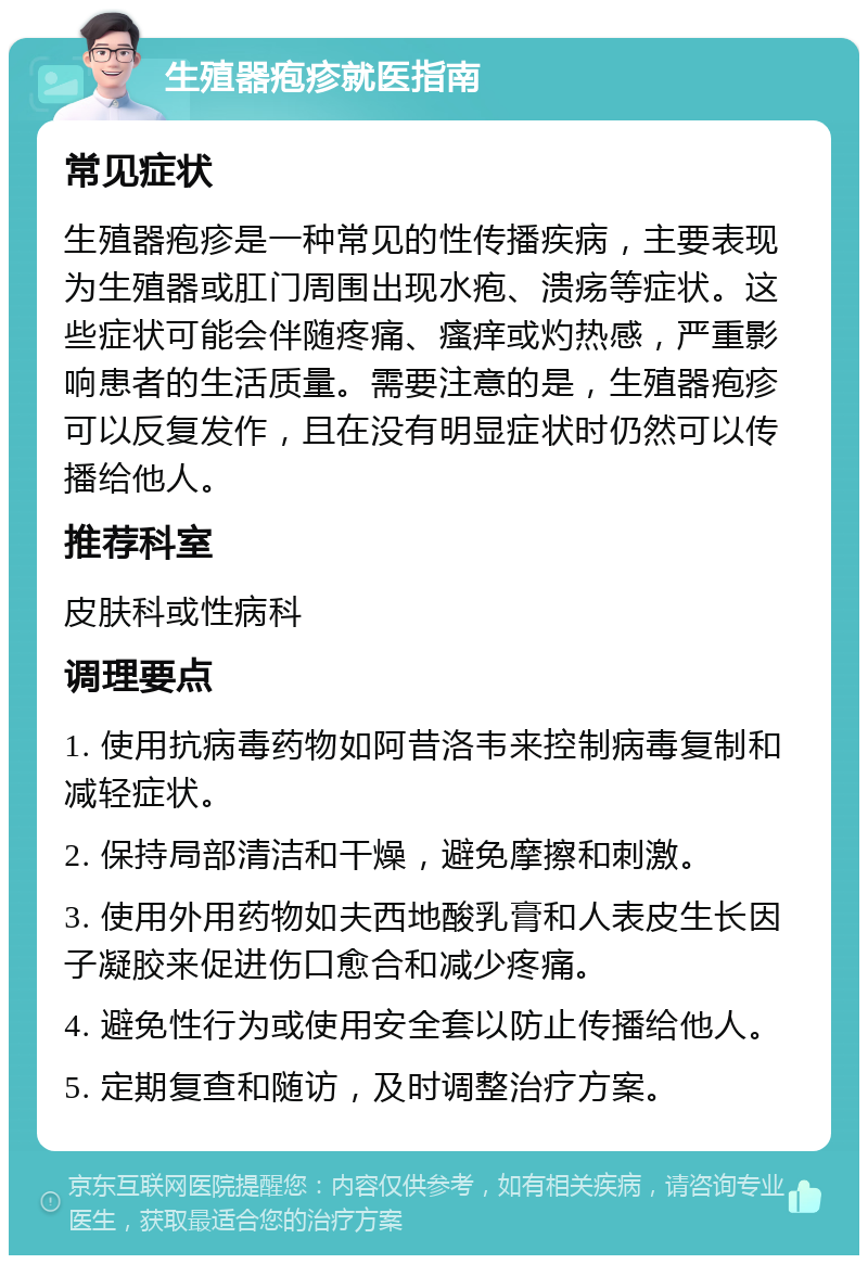 生殖器疱疹就医指南 常见症状 生殖器疱疹是一种常见的性传播疾病，主要表现为生殖器或肛门周围出现水疱、溃疡等症状。这些症状可能会伴随疼痛、瘙痒或灼热感，严重影响患者的生活质量。需要注意的是，生殖器疱疹可以反复发作，且在没有明显症状时仍然可以传播给他人。 推荐科室 皮肤科或性病科 调理要点 1. 使用抗病毒药物如阿昔洛韦来控制病毒复制和减轻症状。 2. 保持局部清洁和干燥，避免摩擦和刺激。 3. 使用外用药物如夫西地酸乳膏和人表皮生长因子凝胶来促进伤口愈合和减少疼痛。 4. 避免性行为或使用安全套以防止传播给他人。 5. 定期复查和随访，及时调整治疗方案。