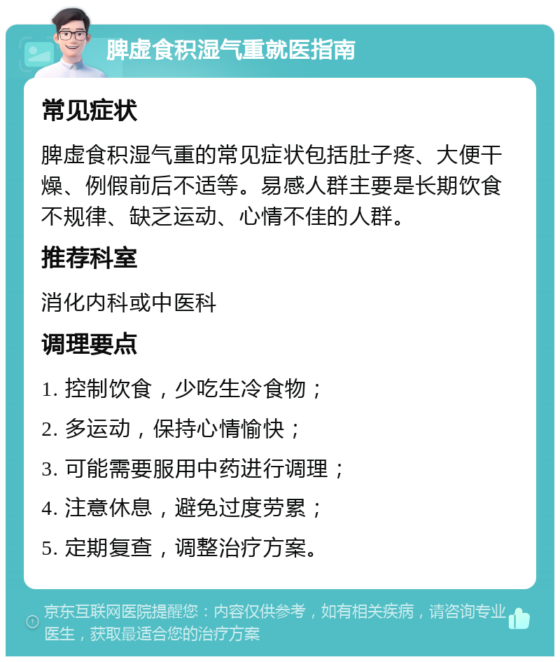 脾虚食积湿气重就医指南 常见症状 脾虚食积湿气重的常见症状包括肚子疼、大便干燥、例假前后不适等。易感人群主要是长期饮食不规律、缺乏运动、心情不佳的人群。 推荐科室 消化内科或中医科 调理要点 1. 控制饮食，少吃生冷食物； 2. 多运动，保持心情愉快； 3. 可能需要服用中药进行调理； 4. 注意休息，避免过度劳累； 5. 定期复查，调整治疗方案。