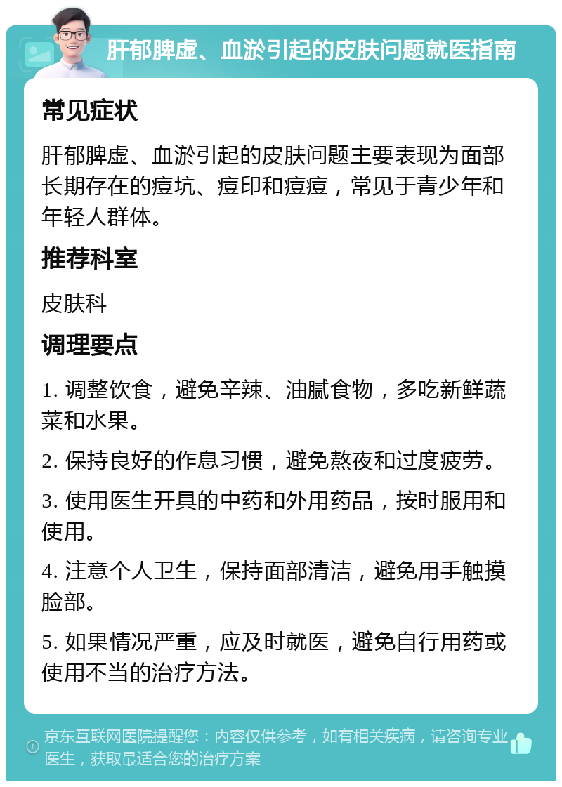 肝郁脾虚、血淤引起的皮肤问题就医指南 常见症状 肝郁脾虚、血淤引起的皮肤问题主要表现为面部长期存在的痘坑、痘印和痘痘，常见于青少年和年轻人群体。 推荐科室 皮肤科 调理要点 1. 调整饮食，避免辛辣、油腻食物，多吃新鲜蔬菜和水果。 2. 保持良好的作息习惯，避免熬夜和过度疲劳。 3. 使用医生开具的中药和外用药品，按时服用和使用。 4. 注意个人卫生，保持面部清洁，避免用手触摸脸部。 5. 如果情况严重，应及时就医，避免自行用药或使用不当的治疗方法。