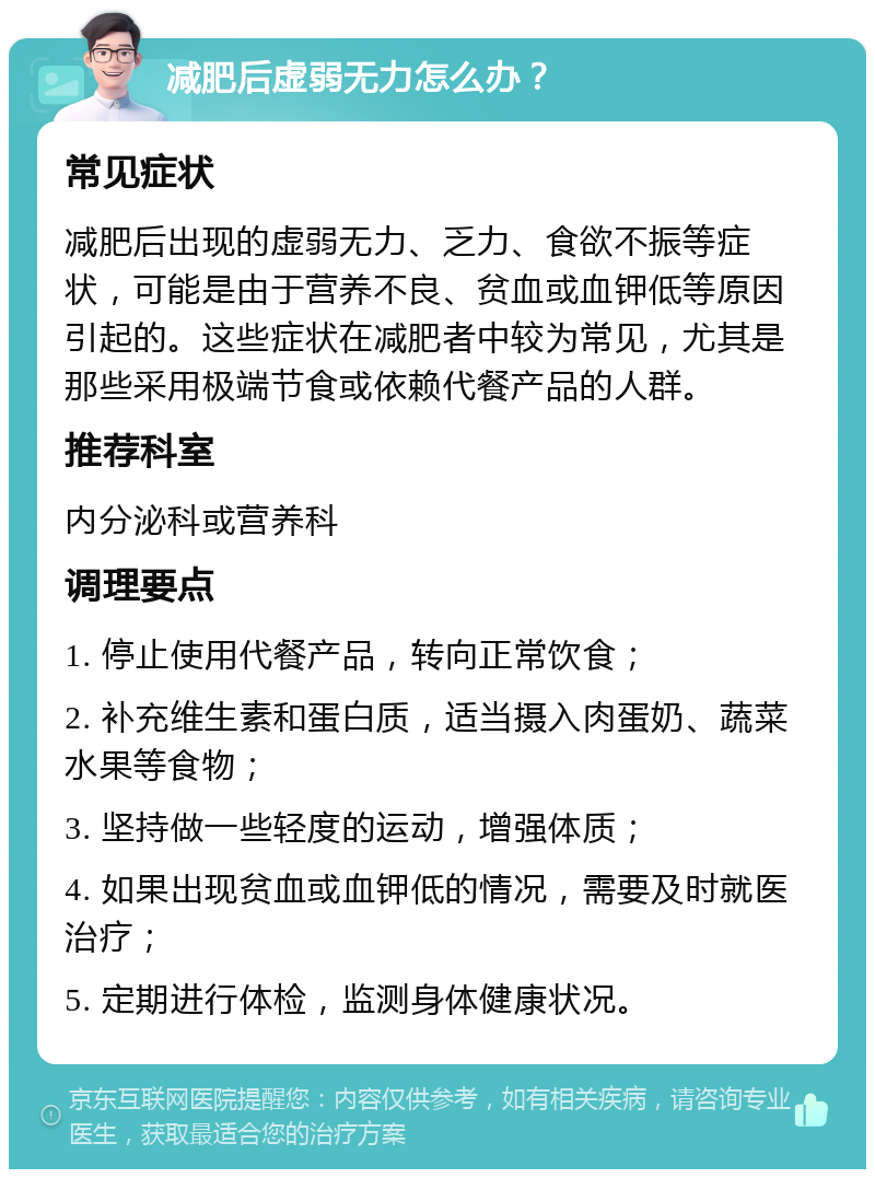 减肥后虚弱无力怎么办？ 常见症状 减肥后出现的虚弱无力、乏力、食欲不振等症状，可能是由于营养不良、贫血或血钾低等原因引起的。这些症状在减肥者中较为常见，尤其是那些采用极端节食或依赖代餐产品的人群。 推荐科室 内分泌科或营养科 调理要点 1. 停止使用代餐产品，转向正常饮食； 2. 补充维生素和蛋白质，适当摄入肉蛋奶、蔬菜水果等食物； 3. 坚持做一些轻度的运动，增强体质； 4. 如果出现贫血或血钾低的情况，需要及时就医治疗； 5. 定期进行体检，监测身体健康状况。