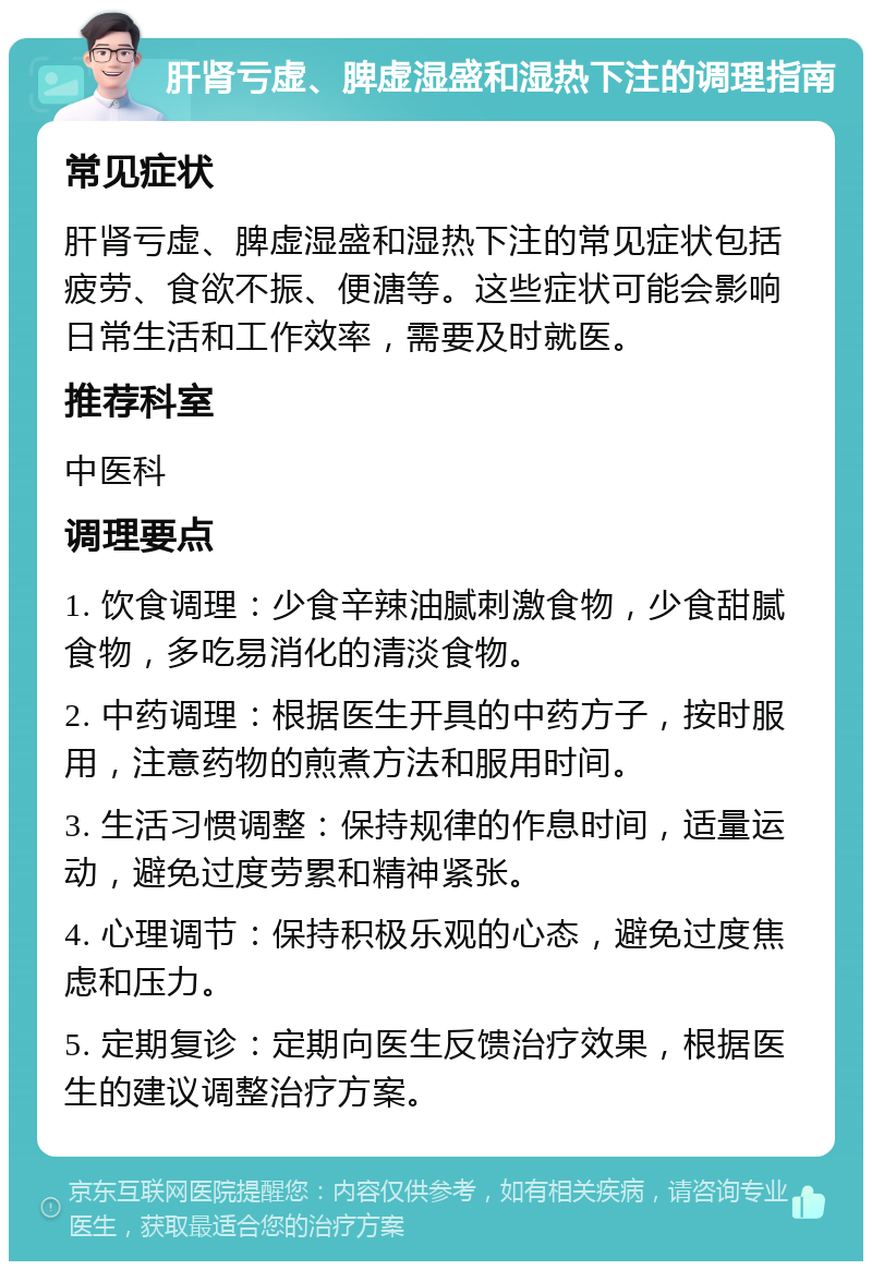 肝肾亏虚、脾虚湿盛和湿热下注的调理指南 常见症状 肝肾亏虚、脾虚湿盛和湿热下注的常见症状包括疲劳、食欲不振、便溏等。这些症状可能会影响日常生活和工作效率，需要及时就医。 推荐科室 中医科 调理要点 1. 饮食调理：少食辛辣油腻刺激食物，少食甜腻食物，多吃易消化的清淡食物。 2. 中药调理：根据医生开具的中药方子，按时服用，注意药物的煎煮方法和服用时间。 3. 生活习惯调整：保持规律的作息时间，适量运动，避免过度劳累和精神紧张。 4. 心理调节：保持积极乐观的心态，避免过度焦虑和压力。 5. 定期复诊：定期向医生反馈治疗效果，根据医生的建议调整治疗方案。