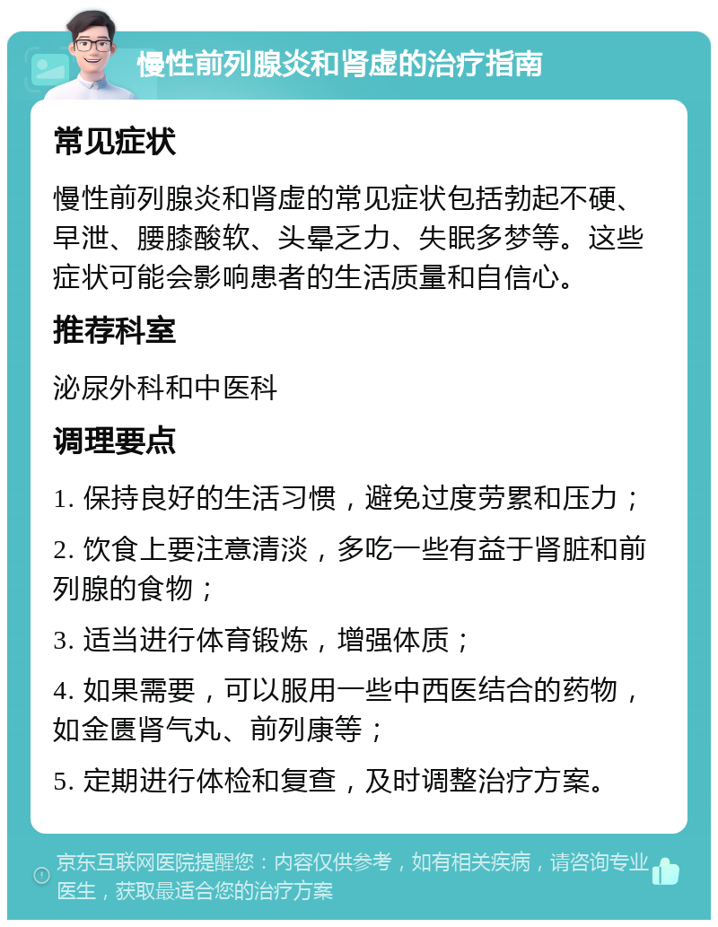 慢性前列腺炎和肾虚的治疗指南 常见症状 慢性前列腺炎和肾虚的常见症状包括勃起不硬、早泄、腰膝酸软、头晕乏力、失眠多梦等。这些症状可能会影响患者的生活质量和自信心。 推荐科室 泌尿外科和中医科 调理要点 1. 保持良好的生活习惯，避免过度劳累和压力； 2. 饮食上要注意清淡，多吃一些有益于肾脏和前列腺的食物； 3. 适当进行体育锻炼，增强体质； 4. 如果需要，可以服用一些中西医结合的药物，如金匮肾气丸、前列康等； 5. 定期进行体检和复查，及时调整治疗方案。