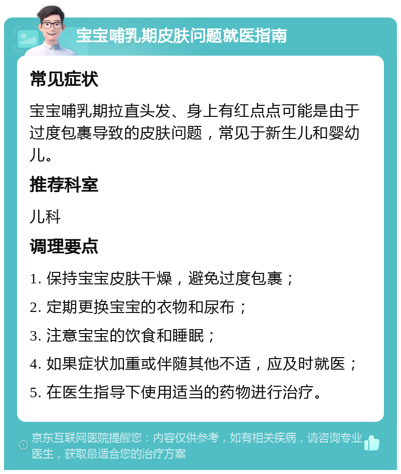 宝宝哺乳期皮肤问题就医指南 常见症状 宝宝哺乳期拉直头发、身上有红点点可能是由于过度包裹导致的皮肤问题，常见于新生儿和婴幼儿。 推荐科室 儿科 调理要点 1. 保持宝宝皮肤干燥，避免过度包裹； 2. 定期更换宝宝的衣物和尿布； 3. 注意宝宝的饮食和睡眠； 4. 如果症状加重或伴随其他不适，应及时就医； 5. 在医生指导下使用适当的药物进行治疗。