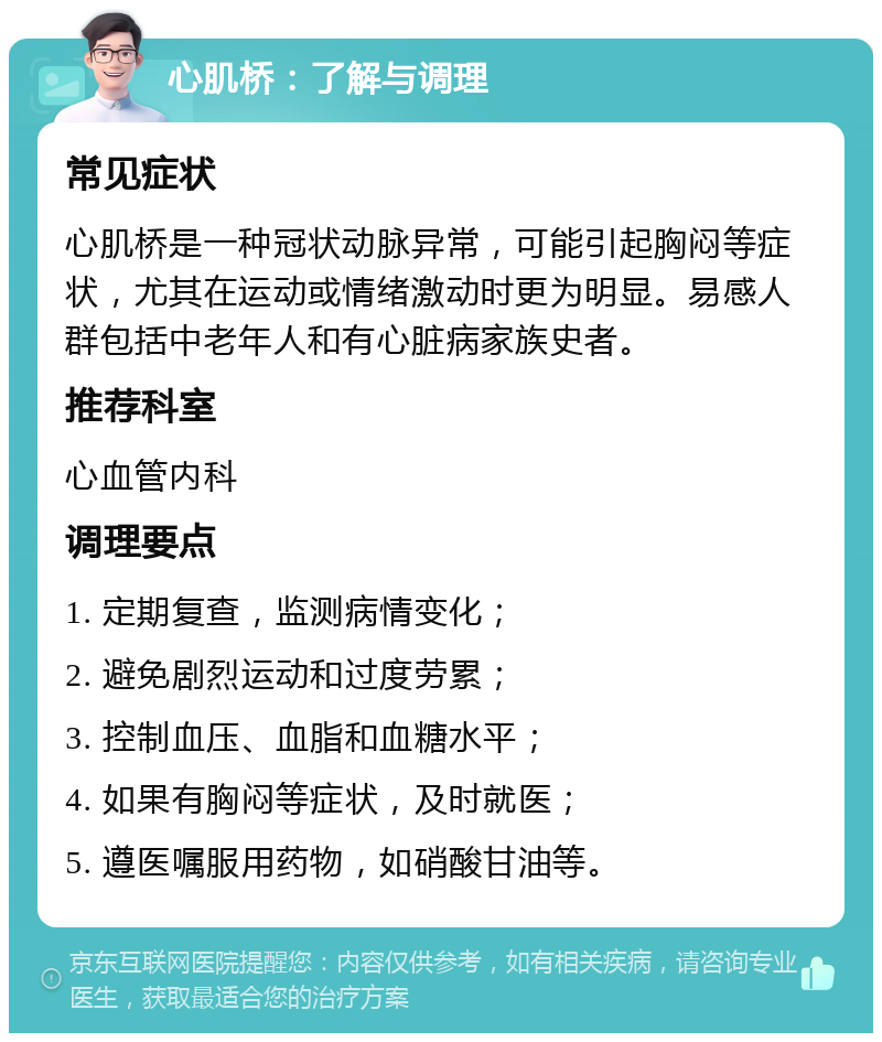 心肌桥：了解与调理 常见症状 心肌桥是一种冠状动脉异常，可能引起胸闷等症状，尤其在运动或情绪激动时更为明显。易感人群包括中老年人和有心脏病家族史者。 推荐科室 心血管内科 调理要点 1. 定期复查，监测病情变化； 2. 避免剧烈运动和过度劳累； 3. 控制血压、血脂和血糖水平； 4. 如果有胸闷等症状，及时就医； 5. 遵医嘱服用药物，如硝酸甘油等。