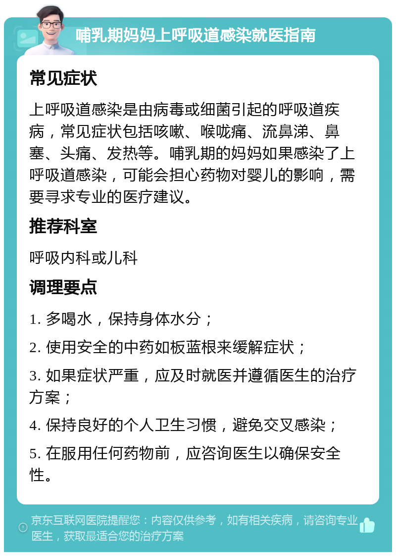 哺乳期妈妈上呼吸道感染就医指南 常见症状 上呼吸道感染是由病毒或细菌引起的呼吸道疾病，常见症状包括咳嗽、喉咙痛、流鼻涕、鼻塞、头痛、发热等。哺乳期的妈妈如果感染了上呼吸道感染，可能会担心药物对婴儿的影响，需要寻求专业的医疗建议。 推荐科室 呼吸内科或儿科 调理要点 1. 多喝水，保持身体水分； 2. 使用安全的中药如板蓝根来缓解症状； 3. 如果症状严重，应及时就医并遵循医生的治疗方案； 4. 保持良好的个人卫生习惯，避免交叉感染； 5. 在服用任何药物前，应咨询医生以确保安全性。