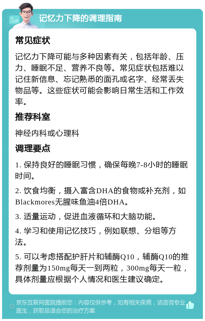 记忆力下降的调理指南 常见症状 记忆力下降可能与多种因素有关，包括年龄、压力、睡眠不足、营养不良等。常见症状包括难以记住新信息、忘记熟悉的面孔或名字、经常丢失物品等。这些症状可能会影响日常生活和工作效率。 推荐科室 神经内科或心理科 调理要点 1. 保持良好的睡眠习惯，确保每晚7-8小时的睡眠时间。 2. 饮食均衡，摄入富含DHA的食物或补充剂，如Blackmores无腥味鱼油4倍DHA。 3. 适量运动，促进血液循环和大脑功能。 4. 学习和使用记忆技巧，例如联想、分组等方法。 5. 可以考虑搭配护肝片和辅酶Q10，辅酶Q10的推荐剂量为150mg每天一到两粒，300mg每天一粒，具体剂量应根据个人情况和医生建议确定。