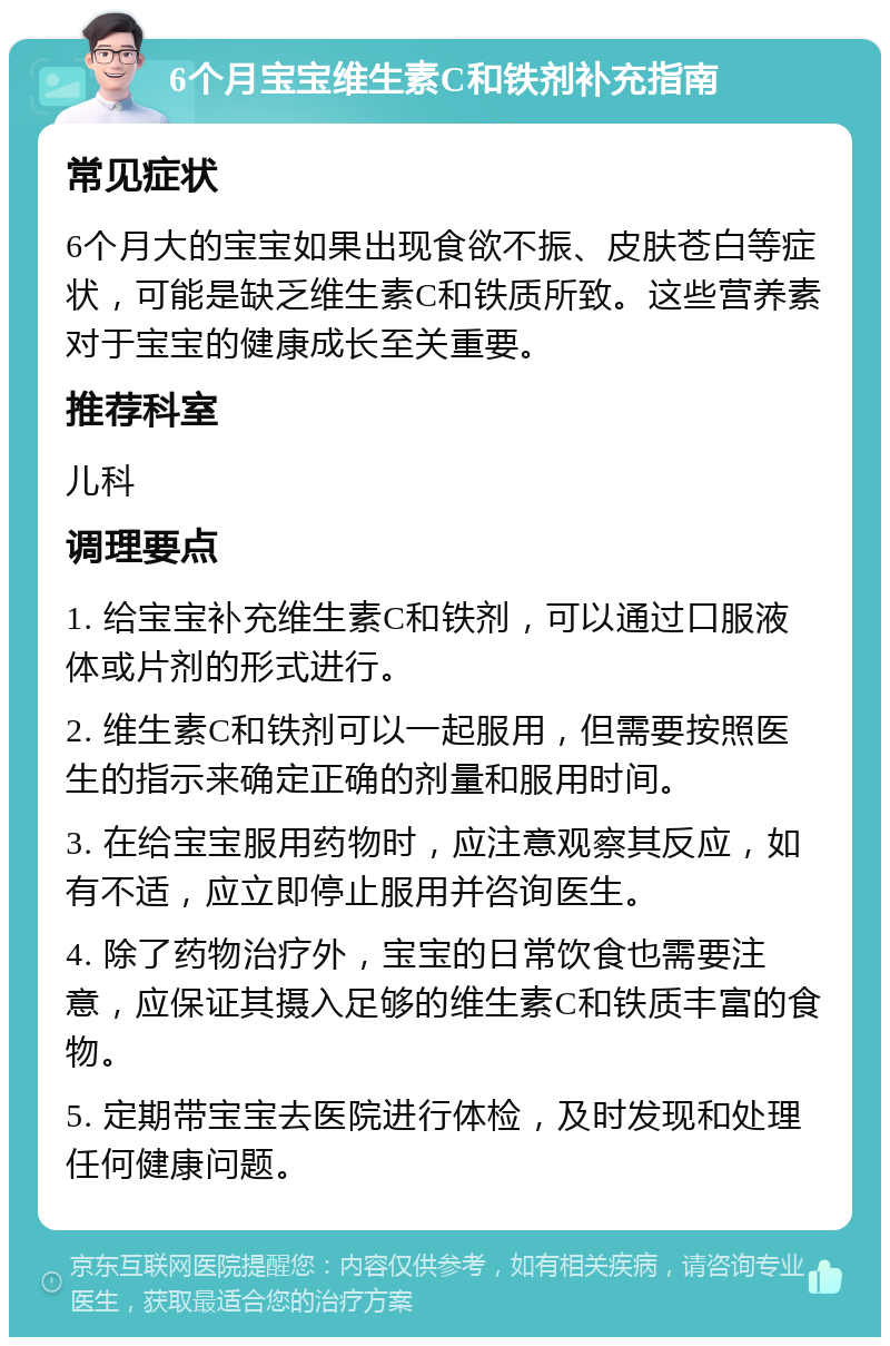 6个月宝宝维生素C和铁剂补充指南 常见症状 6个月大的宝宝如果出现食欲不振、皮肤苍白等症状，可能是缺乏维生素C和铁质所致。这些营养素对于宝宝的健康成长至关重要。 推荐科室 儿科 调理要点 1. 给宝宝补充维生素C和铁剂，可以通过口服液体或片剂的形式进行。 2. 维生素C和铁剂可以一起服用，但需要按照医生的指示来确定正确的剂量和服用时间。 3. 在给宝宝服用药物时，应注意观察其反应，如有不适，应立即停止服用并咨询医生。 4. 除了药物治疗外，宝宝的日常饮食也需要注意，应保证其摄入足够的维生素C和铁质丰富的食物。 5. 定期带宝宝去医院进行体检，及时发现和处理任何健康问题。