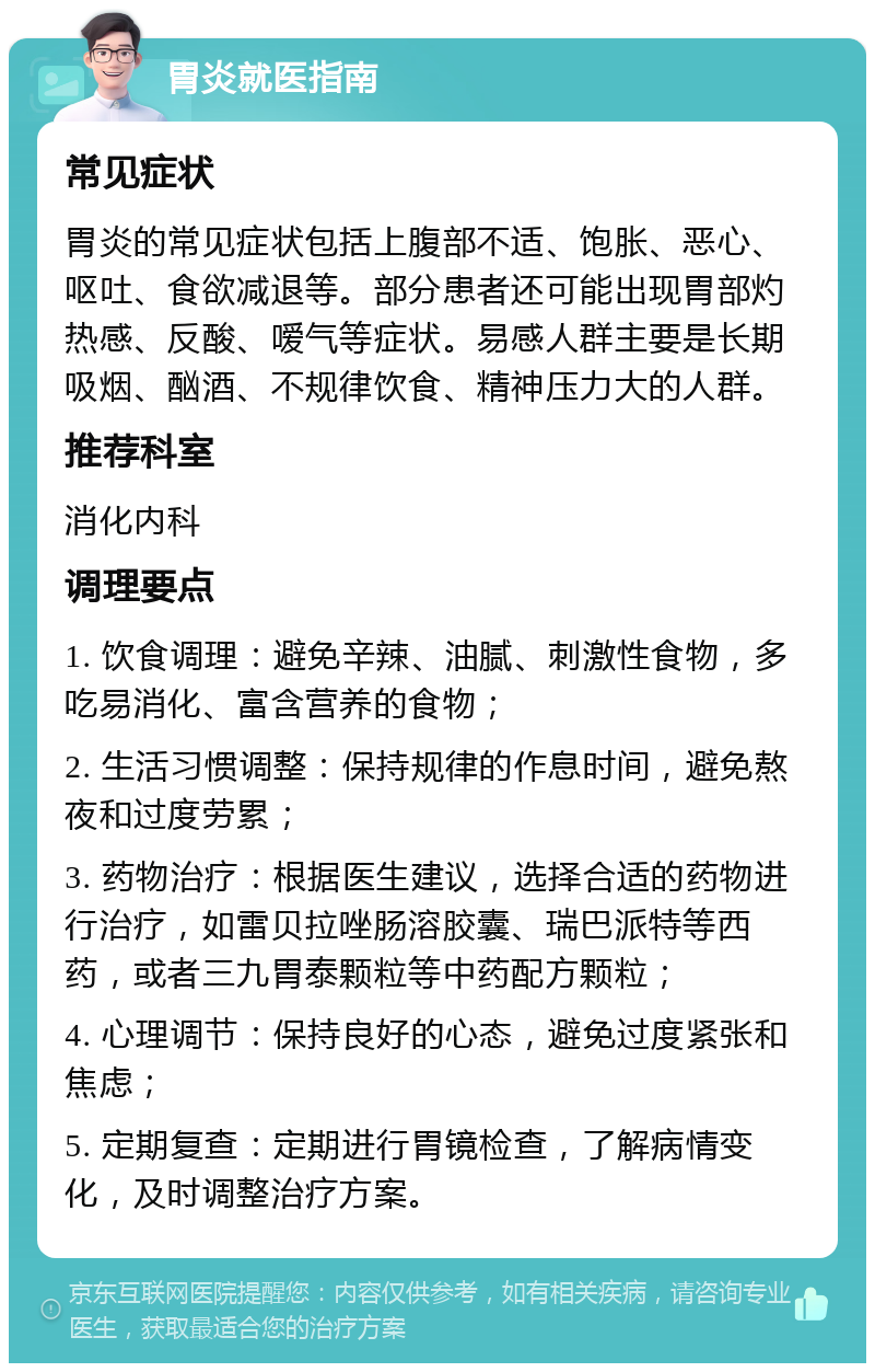 胃炎就医指南 常见症状 胃炎的常见症状包括上腹部不适、饱胀、恶心、呕吐、食欲减退等。部分患者还可能出现胃部灼热感、反酸、嗳气等症状。易感人群主要是长期吸烟、酗酒、不规律饮食、精神压力大的人群。 推荐科室 消化内科 调理要点 1. 饮食调理：避免辛辣、油腻、刺激性食物，多吃易消化、富含营养的食物； 2. 生活习惯调整：保持规律的作息时间，避免熬夜和过度劳累； 3. 药物治疗：根据医生建议，选择合适的药物进行治疗，如雷贝拉唑肠溶胶囊、瑞巴派特等西药，或者三九胃泰颗粒等中药配方颗粒； 4. 心理调节：保持良好的心态，避免过度紧张和焦虑； 5. 定期复查：定期进行胃镜检查，了解病情变化，及时调整治疗方案。