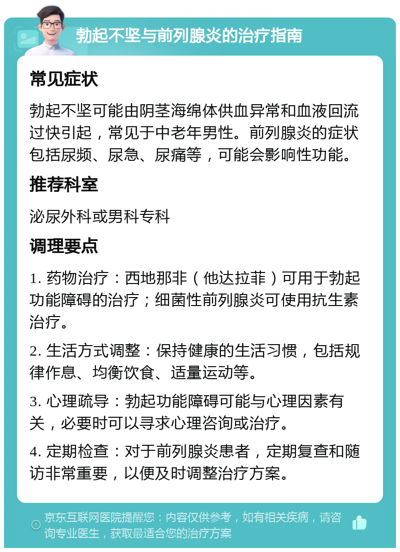 勃起不坚与前列腺炎的治疗指南 常见症状 勃起不坚可能由阴茎海绵体供血异常和血液回流过快引起，常见于中老年男性。前列腺炎的症状包括尿频、尿急、尿痛等，可能会影响性功能。 推荐科室 泌尿外科或男科专科 调理要点 1. 药物治疗：西地那非（他达拉菲）可用于勃起功能障碍的治疗；细菌性前列腺炎可使用抗生素治疗。 2. 生活方式调整：保持健康的生活习惯，包括规律作息、均衡饮食、适量运动等。 3. 心理疏导：勃起功能障碍可能与心理因素有关，必要时可以寻求心理咨询或治疗。 4. 定期检查：对于前列腺炎患者，定期复查和随访非常重要，以便及时调整治疗方案。