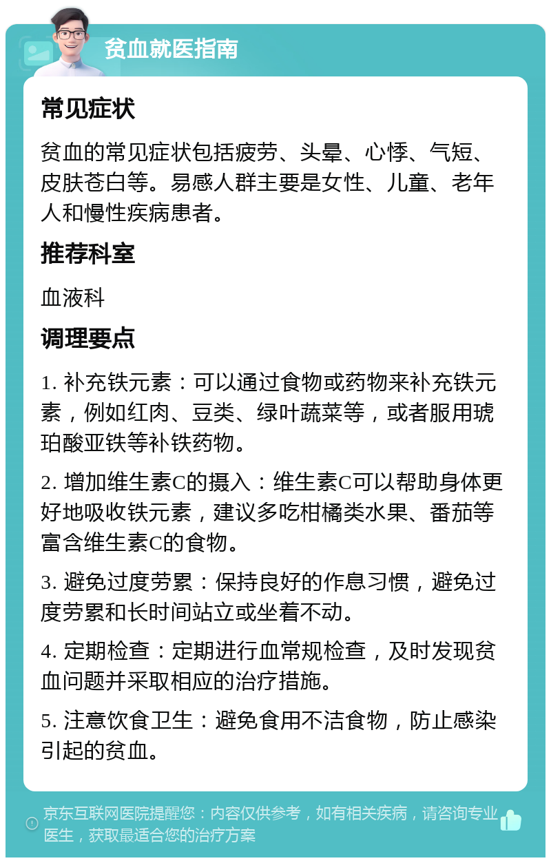 贫血就医指南 常见症状 贫血的常见症状包括疲劳、头晕、心悸、气短、皮肤苍白等。易感人群主要是女性、儿童、老年人和慢性疾病患者。 推荐科室 血液科 调理要点 1. 补充铁元素：可以通过食物或药物来补充铁元素，例如红肉、豆类、绿叶蔬菜等，或者服用琥珀酸亚铁等补铁药物。 2. 增加维生素C的摄入：维生素C可以帮助身体更好地吸收铁元素，建议多吃柑橘类水果、番茄等富含维生素C的食物。 3. 避免过度劳累：保持良好的作息习惯，避免过度劳累和长时间站立或坐着不动。 4. 定期检查：定期进行血常规检查，及时发现贫血问题并采取相应的治疗措施。 5. 注意饮食卫生：避免食用不洁食物，防止感染引起的贫血。