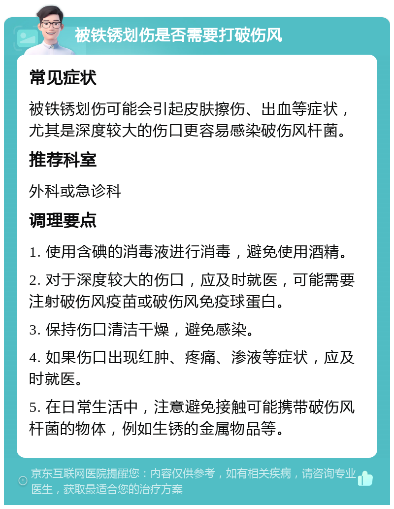 被铁锈划伤是否需要打破伤风 常见症状 被铁锈划伤可能会引起皮肤擦伤、出血等症状，尤其是深度较大的伤口更容易感染破伤风杆菌。 推荐科室 外科或急诊科 调理要点 1. 使用含碘的消毒液进行消毒，避免使用酒精。 2. 对于深度较大的伤口，应及时就医，可能需要注射破伤风疫苗或破伤风免疫球蛋白。 3. 保持伤口清洁干燥，避免感染。 4. 如果伤口出现红肿、疼痛、渗液等症状，应及时就医。 5. 在日常生活中，注意避免接触可能携带破伤风杆菌的物体，例如生锈的金属物品等。