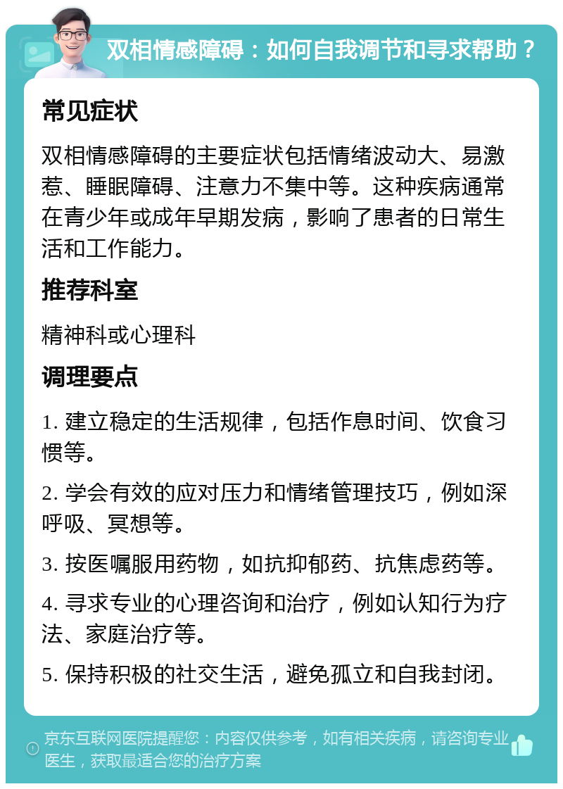 双相情感障碍：如何自我调节和寻求帮助？ 常见症状 双相情感障碍的主要症状包括情绪波动大、易激惹、睡眠障碍、注意力不集中等。这种疾病通常在青少年或成年早期发病，影响了患者的日常生活和工作能力。 推荐科室 精神科或心理科 调理要点 1. 建立稳定的生活规律，包括作息时间、饮食习惯等。 2. 学会有效的应对压力和情绪管理技巧，例如深呼吸、冥想等。 3. 按医嘱服用药物，如抗抑郁药、抗焦虑药等。 4. 寻求专业的心理咨询和治疗，例如认知行为疗法、家庭治疗等。 5. 保持积极的社交生活，避免孤立和自我封闭。