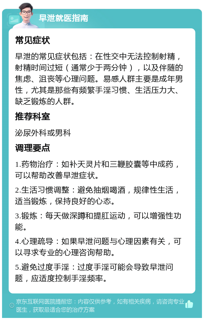 早泄就医指南 常见症状 早泄的常见症状包括：在性交中无法控制射精，射精时间过短（通常少于两分钟），以及伴随的焦虑、沮丧等心理问题。易感人群主要是成年男性，尤其是那些有频繁手淫习惯、生活压力大、缺乏锻炼的人群。 推荐科室 泌尿外科或男科 调理要点 1.药物治疗：如补天灵片和三鞭胶囊等中成药，可以帮助改善早泄症状。 2.生活习惯调整：避免抽烟喝酒，规律性生活，适当锻炼，保持良好的心态。 3.锻炼：每天做深蹲和提肛运动，可以增强性功能。 4.心理疏导：如果早泄问题与心理因素有关，可以寻求专业的心理咨询帮助。 5.避免过度手淫：过度手淫可能会导致早泄问题，应适度控制手淫频率。