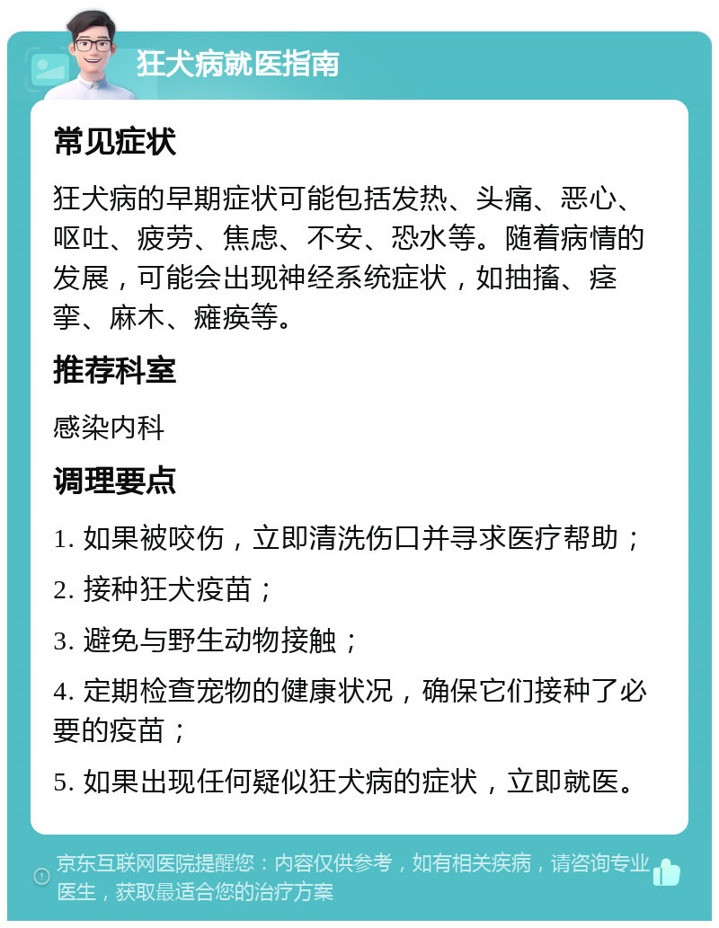 狂犬病就医指南 常见症状 狂犬病的早期症状可能包括发热、头痛、恶心、呕吐、疲劳、焦虑、不安、恐水等。随着病情的发展，可能会出现神经系统症状，如抽搐、痉挛、麻木、瘫痪等。 推荐科室 感染内科 调理要点 1. 如果被咬伤，立即清洗伤口并寻求医疗帮助； 2. 接种狂犬疫苗； 3. 避免与野生动物接触； 4. 定期检查宠物的健康状况，确保它们接种了必要的疫苗； 5. 如果出现任何疑似狂犬病的症状，立即就医。