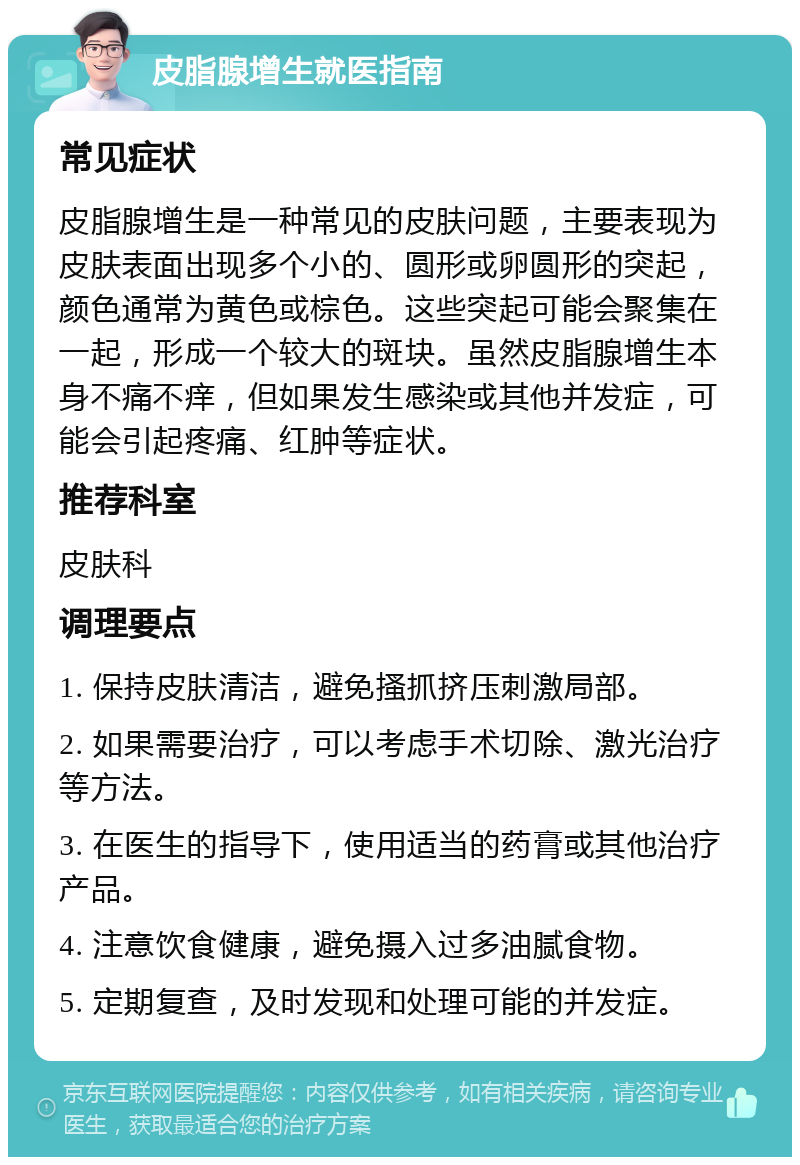 皮脂腺增生就医指南 常见症状 皮脂腺增生是一种常见的皮肤问题，主要表现为皮肤表面出现多个小的、圆形或卵圆形的突起，颜色通常为黄色或棕色。这些突起可能会聚集在一起，形成一个较大的斑块。虽然皮脂腺增生本身不痛不痒，但如果发生感染或其他并发症，可能会引起疼痛、红肿等症状。 推荐科室 皮肤科 调理要点 1. 保持皮肤清洁，避免搔抓挤压刺激局部。 2. 如果需要治疗，可以考虑手术切除、激光治疗等方法。 3. 在医生的指导下，使用适当的药膏或其他治疗产品。 4. 注意饮食健康，避免摄入过多油腻食物。 5. 定期复查，及时发现和处理可能的并发症。