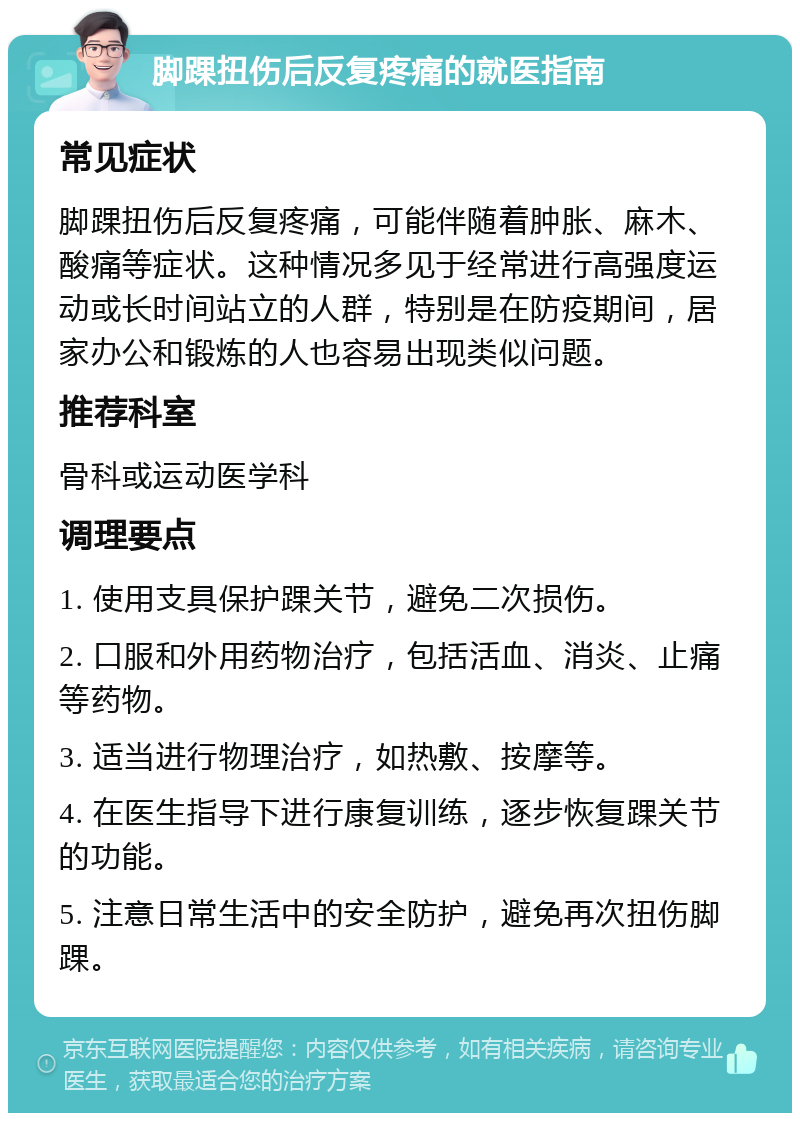 脚踝扭伤后反复疼痛的就医指南 常见症状 脚踝扭伤后反复疼痛，可能伴随着肿胀、麻木、酸痛等症状。这种情况多见于经常进行高强度运动或长时间站立的人群，特别是在防疫期间，居家办公和锻炼的人也容易出现类似问题。 推荐科室 骨科或运动医学科 调理要点 1. 使用支具保护踝关节，避免二次损伤。 2. 口服和外用药物治疗，包括活血、消炎、止痛等药物。 3. 适当进行物理治疗，如热敷、按摩等。 4. 在医生指导下进行康复训练，逐步恢复踝关节的功能。 5. 注意日常生活中的安全防护，避免再次扭伤脚踝。