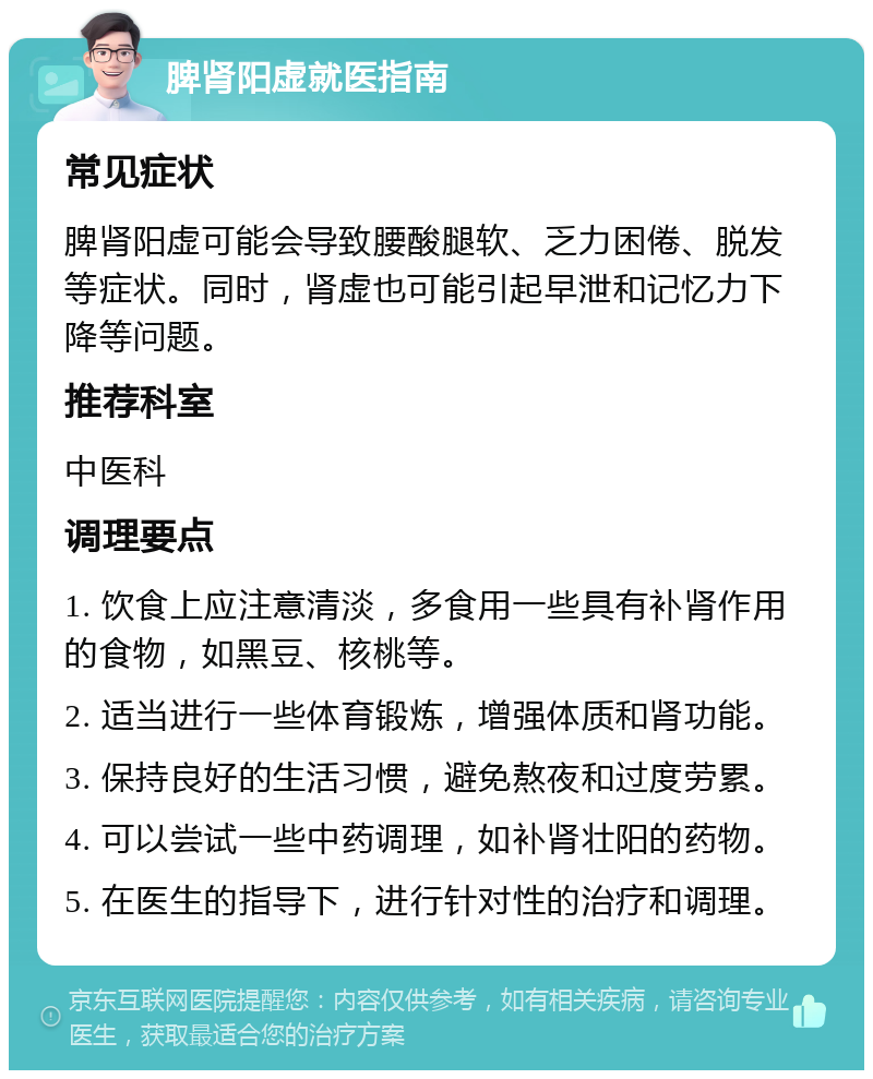 脾肾阳虚就医指南 常见症状 脾肾阳虚可能会导致腰酸腿软、乏力困倦、脱发等症状。同时，肾虚也可能引起早泄和记忆力下降等问题。 推荐科室 中医科 调理要点 1. 饮食上应注意清淡，多食用一些具有补肾作用的食物，如黑豆、核桃等。 2. 适当进行一些体育锻炼，增强体质和肾功能。 3. 保持良好的生活习惯，避免熬夜和过度劳累。 4. 可以尝试一些中药调理，如补肾壮阳的药物。 5. 在医生的指导下，进行针对性的治疗和调理。