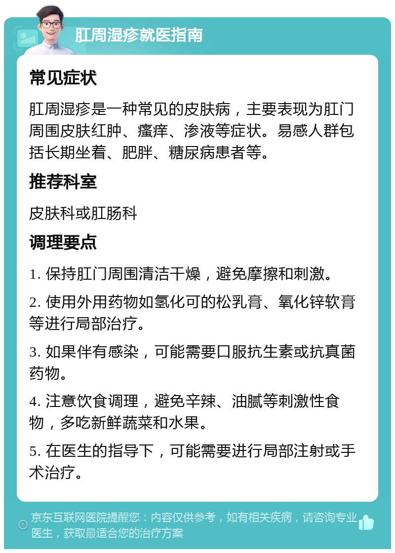 肛周湿疹就医指南 常见症状 肛周湿疹是一种常见的皮肤病，主要表现为肛门周围皮肤红肿、瘙痒、渗液等症状。易感人群包括长期坐着、肥胖、糖尿病患者等。 推荐科室 皮肤科或肛肠科 调理要点 1. 保持肛门周围清洁干燥，避免摩擦和刺激。 2. 使用外用药物如氢化可的松乳膏、氧化锌软膏等进行局部治疗。 3. 如果伴有感染，可能需要口服抗生素或抗真菌药物。 4. 注意饮食调理，避免辛辣、油腻等刺激性食物，多吃新鲜蔬菜和水果。 5. 在医生的指导下，可能需要进行局部注射或手术治疗。