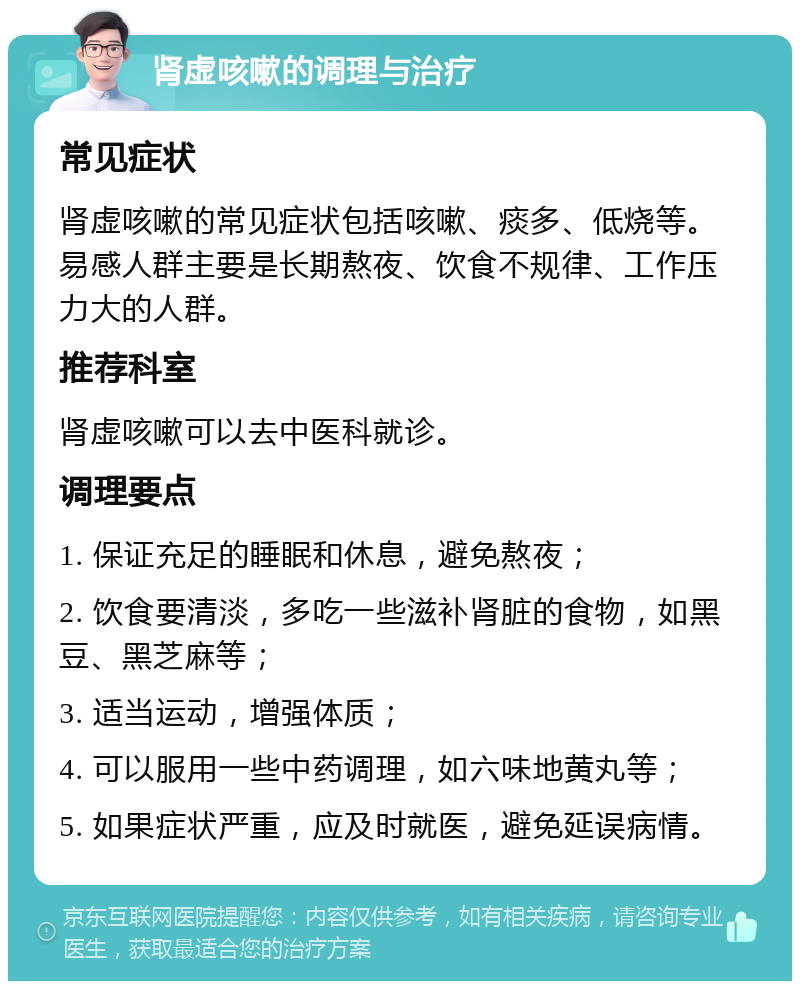 肾虚咳嗽的调理与治疗 常见症状 肾虚咳嗽的常见症状包括咳嗽、痰多、低烧等。易感人群主要是长期熬夜、饮食不规律、工作压力大的人群。 推荐科室 肾虚咳嗽可以去中医科就诊。 调理要点 1. 保证充足的睡眠和休息，避免熬夜； 2. 饮食要清淡，多吃一些滋补肾脏的食物，如黑豆、黑芝麻等； 3. 适当运动，增强体质； 4. 可以服用一些中药调理，如六味地黄丸等； 5. 如果症状严重，应及时就医，避免延误病情。