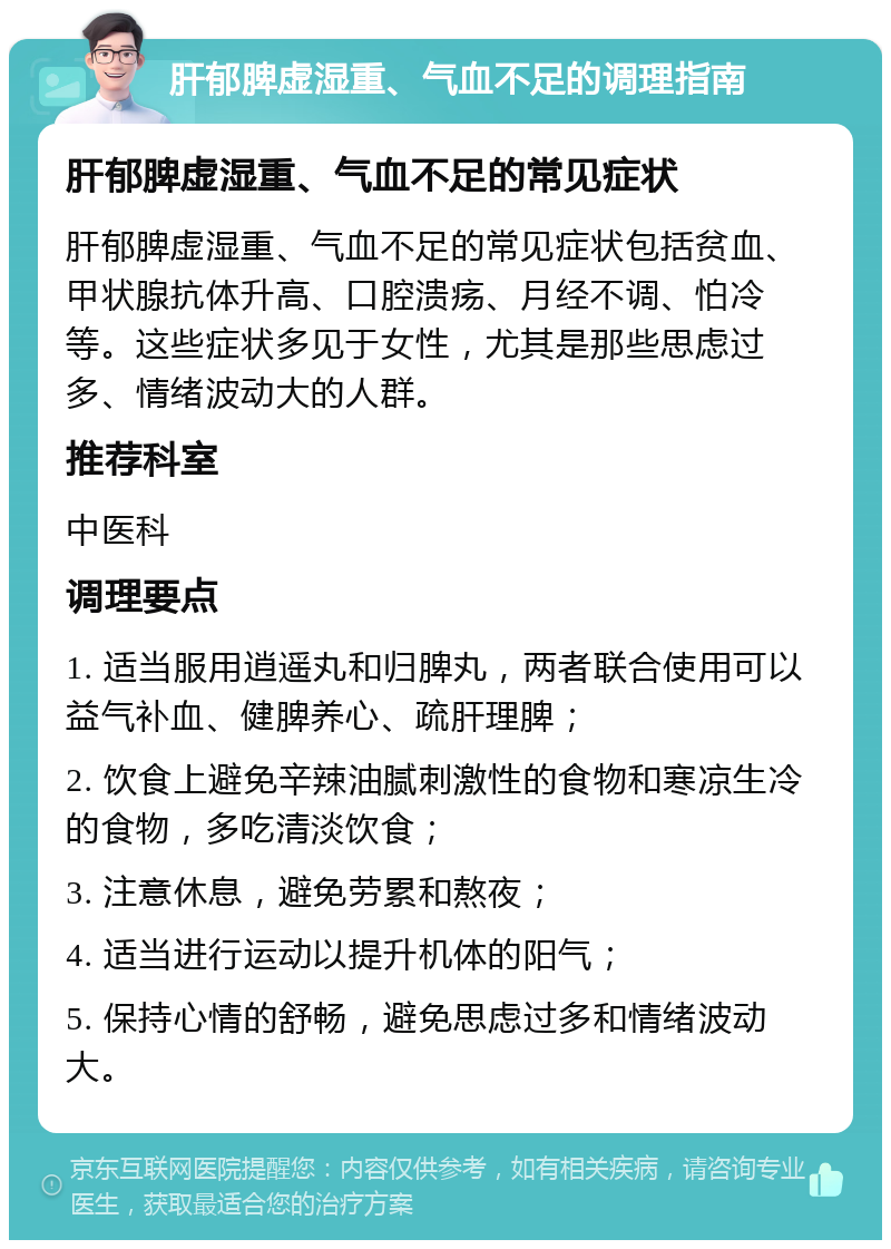 肝郁脾虚湿重、气血不足的调理指南 肝郁脾虚湿重、气血不足的常见症状 肝郁脾虚湿重、气血不足的常见症状包括贫血、甲状腺抗体升高、口腔溃疡、月经不调、怕冷等。这些症状多见于女性，尤其是那些思虑过多、情绪波动大的人群。 推荐科室 中医科 调理要点 1. 适当服用逍遥丸和归脾丸，两者联合使用可以益气补血、健脾养心、疏肝理脾； 2. 饮食上避免辛辣油腻刺激性的食物和寒凉生冷的食物，多吃清淡饮食； 3. 注意休息，避免劳累和熬夜； 4. 适当进行运动以提升机体的阳气； 5. 保持心情的舒畅，避免思虑过多和情绪波动大。