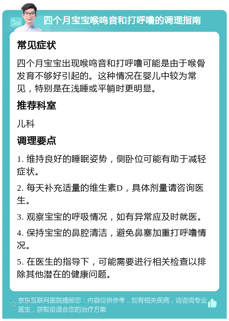 四个月宝宝喉鸣音和打呼噜的调理指南 常见症状 四个月宝宝出现喉鸣音和打呼噜可能是由于喉骨发育不够好引起的。这种情况在婴儿中较为常见，特别是在浅睡或平躺时更明显。 推荐科室 儿科 调理要点 1. 维持良好的睡眠姿势，侧卧位可能有助于减轻症状。 2. 每天补充适量的维生素D，具体剂量请咨询医生。 3. 观察宝宝的呼吸情况，如有异常应及时就医。 4. 保持宝宝的鼻腔清洁，避免鼻塞加重打呼噜情况。 5. 在医生的指导下，可能需要进行相关检查以排除其他潜在的健康问题。