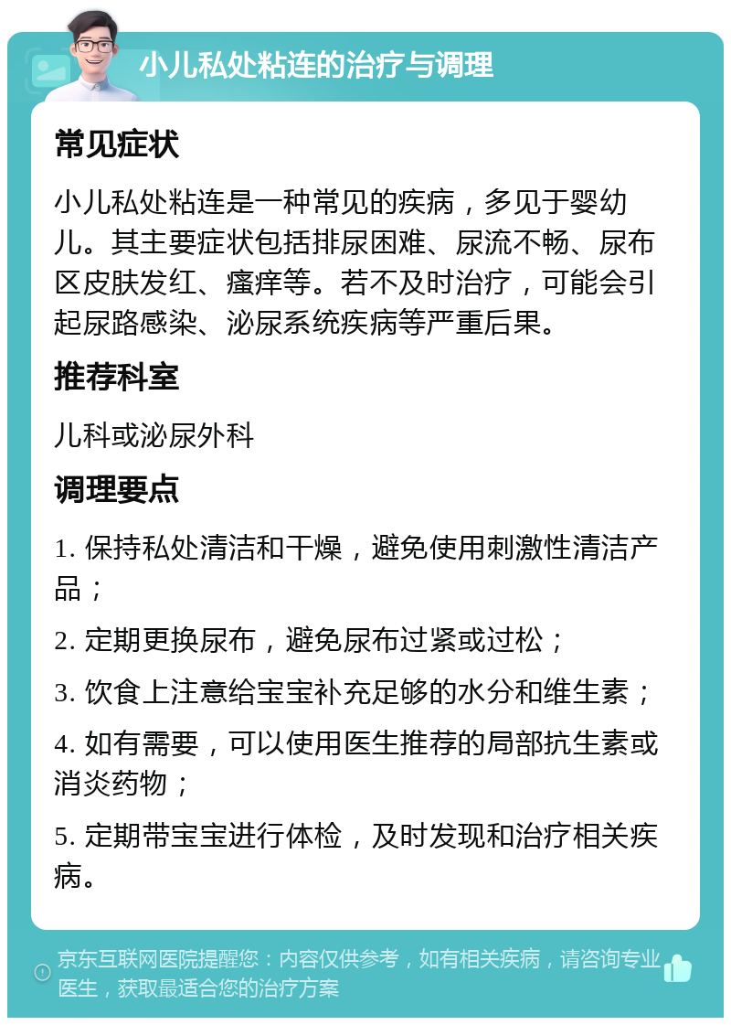 小儿私处粘连的治疗与调理 常见症状 小儿私处粘连是一种常见的疾病，多见于婴幼儿。其主要症状包括排尿困难、尿流不畅、尿布区皮肤发红、瘙痒等。若不及时治疗，可能会引起尿路感染、泌尿系统疾病等严重后果。 推荐科室 儿科或泌尿外科 调理要点 1. 保持私处清洁和干燥，避免使用刺激性清洁产品； 2. 定期更换尿布，避免尿布过紧或过松； 3. 饮食上注意给宝宝补充足够的水分和维生素； 4. 如有需要，可以使用医生推荐的局部抗生素或消炎药物； 5. 定期带宝宝进行体检，及时发现和治疗相关疾病。