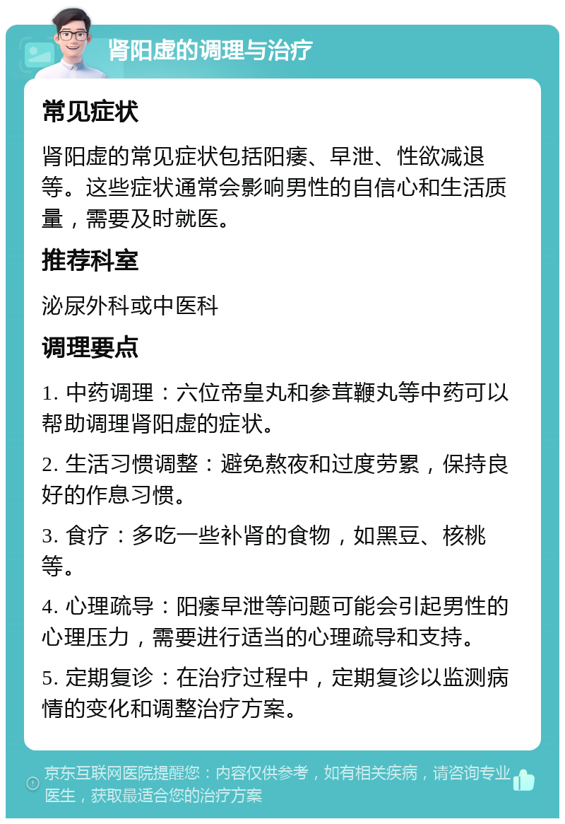 肾阳虚的调理与治疗 常见症状 肾阳虚的常见症状包括阳痿、早泄、性欲减退等。这些症状通常会影响男性的自信心和生活质量，需要及时就医。 推荐科室 泌尿外科或中医科 调理要点 1. 中药调理：六位帝皇丸和参茸鞭丸等中药可以帮助调理肾阳虚的症状。 2. 生活习惯调整：避免熬夜和过度劳累，保持良好的作息习惯。 3. 食疗：多吃一些补肾的食物，如黑豆、核桃等。 4. 心理疏导：阳痿早泄等问题可能会引起男性的心理压力，需要进行适当的心理疏导和支持。 5. 定期复诊：在治疗过程中，定期复诊以监测病情的变化和调整治疗方案。